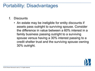 © 2015 Warner Norcross & Judd LLP. All rights reserved
f. Discounts
• An estate may be ineligible for entity discounts if
assets pass outright to surviving spouse. Consider
the difference in value between a 60% interest in a
family business passing outright to a surviving
spouse versus having a 30% interest passing to a
credit shelter trust and the surviving spouse owning
30% outright.
Portability: Disadvantages
 