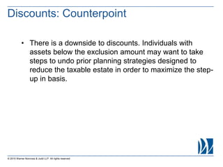 © 2015 Warner Norcross & Judd LLP. All rights reserved
• There is a downside to discounts. Individuals with
assets below the exclusion amount may want to take
steps to undo prior planning strategies designed to
reduce the taxable estate in order to maximize the step-
up in basis.
Discounts: Counterpoint
 