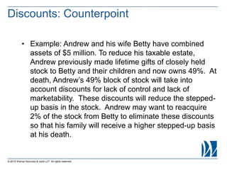 © 2015 Warner Norcross & Judd LLP. All rights reserved
• Example: Andrew and his wife Betty have combined
assets of $5 million. To reduce his taxable estate,
Andrew previously made lifetime gifts of closely held
stock to Betty and their children and now owns 49%. At
death, Andrew’s 49% block of stock will take into
account discounts for lack of control and lack of
marketability. These discounts will reduce the stepped-
up basis in the stock. Andrew may want to reacquire
2% of the stock from Betty to eliminate these discounts
so that his family will receive a higher stepped-up basis
at his death.
Discounts: Counterpoint
 