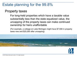 © 2015 Warner Norcross & Judd LLP. All rights reserved
Property taxes
For long-held properties which have a taxable value
substantially less than the state equalized value, the
uncapping of the property taxes can make continued
ownership for heirs unaffordable
(For example, a cottage on Lake Michigan might have $7,500 in property
taxes now and $25,000 after uncapping)
Estate planning for the 99.8%
 