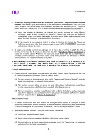 Confidencial
4. O tamanho do programa NuSócios e o número de "pedacinhos'’ disponíveis aos Clientes é
limitado. Esse limite é igual ao número de BDRs resultante da divisão entre R$ 180.000.000,00
(cento e oitenta milhões de reais), limite financeiro aprovado pela administração da Companhia
para o NuSócios, e o Preço por BDR, que será definido na Oferta ("Limite Máximo NuSócios").
4.1. Caso haja adesão ao NuSócios de Clientes em número superior ao Limite Máximo
NuSócios, serão aceitos somente os primeiros Clientes que aderirem ao NuSócios,
respeitada a ordem cronológica da adesão, de acordo com a data e horário que aderiram a
estes Termos e Condições no aplicativo (App) do Nubank.
4.2. O Nu poderá, a seu exclusivo critério e antes do término do Período de Adesão ao
NuSócios, aumentar o valor destinado ao programa para até R$ 225.000.000,00 (duzentos e
vinte e cinco milhões de reais).
5. O prazo para adesão ao NuSócios começa em 9 (nove) de novembro de 2021, às 10hs, e
termina ao final do dia 5 (cinco) de dezembro de 2021 (“Período de Adesão ao NuSócios”),
exceto se o Limite Máximo NuSócios for alcançado antes desta data. Se isso acontecer, as
adesões poderão ser/serão suspensas. Caso essas datas precisem ser alteradas na Oferta,
comunicaremos aos nossos clientes do novo prazo.
A IMPLEMENTAÇÃO DEFINITIVA DO NUSÓCIOS, COM A CONCESSÃO DOS RECURSOS AO
CLIENTE PARA A COMPRA DO “PEDACINHO” ESTÁ CONDICIONADA À EFETIVA
CONCLUSÃO DA OFERTA, QUE ESTÁ SUJEITA A CONDIÇÕES NORMAIS DE MERCADO.
Critérios de Elegibilidade
6. Podem participar do NuSócios pessoas físicas que sejam clientes da Nu Pagamentos até o dia
04 (quatro) de dezembro, inclusive, e que, ao mesmo tempo:
6.1. Tenham uma conta de pagamentos ativa na Nu Pagamentos ("Conta do Nubank"), que não
esteja bloqueada para a realização de transações;
6.2. Não tenham nenhum débito em aberto (ou seja, não estejam inadimplentes) no cartão de
crédito e/ou empréstimo do Nubank por mais de 8 (oito) dias corridos; e
6.3. Tenham realizado ou recebido, no cartão de crédito ou Conta do Nubank, qualquer operação
nos últimos 30 (trinta) dias corridos anteriores à sua respectiva adesão ao NuSócios (os três
itens em conjunto são os “Critérios de Elegibilidade”).
Adesão ao NuSócios
7. A adesão ao NuSócios será feita através da aceitação destes Termos e Condições e estará
disponível para Clientes durante o Período de Adesão somente no aplicativo (App) do Nubank e
a partir do dia seguinte ao cumprimento de todos os Critérios de Elegibilidade pelo Cliente.
8. Ao aderirem a estes Termos e Condições do NuSócios, os Clientes:
8.1. Confirmam ser residentes no Brasil;
8.2. Reconhecem que sua adesão ao NuSócios não poderá ser cancelada;
8.3. Comprometem-se a manter seus dados cadastrais com a Nu Pagamentos e o acesso ao
aplicativo (App) do Nubank atualizados;
2
 