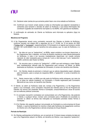 Confidencial
8.4. Declaram estar cientes de que somente podem fazer uma única adesão ao NuSócios;
8.5. Confirmam que tiveram amplo acesso a todas as informações que julgaram necessárias e
suficientes para tomarem a decisão de aderir ao NuSócios, e que essas informações não
constituem sugestão de investimento nas Ações ou nos BDRs, nem garantia de resultados.
9. A confirmação de admissão do Cliente ao NuSócios será informada no aplicativo (App) do
Nubank.
Mecânica do Programa
10. A Nu Pagamentos atuará como comissário mercantil dos Clientes no âmbito do NuSócios,
conforme previsto nos artigos 693 e seguintes da Lei nº 10.406, de 10 de janeiro de 2002
("Código Civil" e “Comissário”, respectivamente). O Comissário é um agente que compra e vende
um bem, em nome próprio, mas em benefício de outra pessoa, que, no caso do NuSócios, é o
Cliente.
10.1. Na data em que os "pedacinhos", os BDRs, sejam emitidos e se tornem disponíveis, a
Nu Pagamentos fará o depósito, na Conta do Nubank mantida por cada Cliente participante
do NuSócios, à vista e em recursos imediatamente disponíveis, em moeda corrente
nacional, do valor necessário para a compra de 1 (um), e não mais que 1 (um), “pedacinho”,
o BDR, conforme valor fixado na Oferta.
10.2. Os recursos para a compra do "pedacinho", o BDR que será entregue a cada Cliente,
será imediatamente utilizado pela Nu Pagamentos para comprar, na Oferta, os BDRs
destinados ao NuSócios, na qualidade de Comissário, à conta e em benefício dos Clientes.
10.3. Os Clientes desde já autorizam e instruem que os valores depositados sejam utilizados
pelo Comissário, para a compra do respectivo BDR, o "pedacinho", à conta e benefício do
Cliente.
10.4. Nesta mesma data, os BDRs que são parte do NuSócios serão entregues, por meio da
B3 (a bolsa de valores brasileira), ao Comissário, e ficarão registrados pelo Comissário
Mercantil em seu nome, em benefício dos Clientes.
11. O Cliente, ao aderir ao NuSócios neste ato, nomeia a Nu Pagamentos, e a Nu Pagamentos
aceita a sua nomeação, como comissário mercantil dos Clientes para os fins do Programa de
Clientes nos termos dos presentes Termos e Condições, comprometendo-se a atuar de acordo
com as melhores práticas comerciais.
11.1.A comissão mercantil é contratada com exclusividade com a Nu Pagamentos, não podendo
o Cliente, a qualquer tempo, nomear outro comissário para a finalidade ora acordada ou
rescindir ou alterar os termos das instruções ao Comissário previstas nestes Termos e
Condições.
11.2.Os Clientes não pagarão qualquer remuneração ao Comissário ou outra empresa do Grupo
Nubank, o qual se beneficiará do incentivo criado pelo NuSócios de engajamento contínuo
do Cliente com a Nu Pagamentos e demais empresas do Grupo Nubank.
Período de Restrição
12. Os Clientes participantes do NuSócios, por um período de 12 (doze) meses contados da data em
que a Nu Pagamentos adquirir na Oferta, em benefício do Cliente, o seu respectivo "pedacinho",
3
 