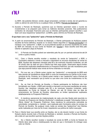 Confidencial
ou BDR, não poderão oferecer, vender, alugar (emprestar), contratar a venda, dar em garantia ou
ceder ou alienar de outra forma ou a qualquer título, os BDRs (“Período de Restrição”).
13. Durante o Período de Restrição, queremos que os Clientes aprendam sobre o mundo de
investimentos e se preparem para tomar as melhores decisões possíveis. Nós publicaremos
conteúdos de educação financeira para que os Clientes participantes possam escolher o que
fazer com seus respectivos "pedacinhos", os BDRs, após o término do Período de Restrição.
O que fazer com o seu "pedacinho" após o Período de Restrição
14. A partir do encerramento do Período de Restrição, o Cliente participante do NuSócios poderá
escolher de forma definitiva, durante os 12 (doze) meses seguintes (o “Período de Escolha”): (i)
manterá o seu "pedacinho", o BDR; ou (ii) se pretende receber os recursos resultantes da venda
do BDR em mercado na sua Conta do Nubank (as “Opções”). Essa escolha será feita pelo
Cliente no aplicativo (App) do Nubank.
14.1. O Período de Escolha poderá ser estendido pelo Nu por um período adicional de até 24
(vinte e quatro) meses.
14.2. Caso o Cliente escolha receber o resultado da venda do "pedacinho", o BDR, o
Comissário realizará a venda a mercado e depositará os recursos resultantes da venda do
BDR, líquidos das despesas cobradas pela B3 e de eventuais impostos incidentes, em até
30 (trinta) dias da data em que o Cliente tiver feito essa opção, observados alguns limites
operacionais explicados detalhadamente no Prospecto Preliminar, que são necessários para
que seja possível realizar essa venda de forma ordenada no mercado.
14.3. Por sua vez, se o Cliente quiser manter seu "pedacinho", a manutenção do BDR será
feita através de transferência desse BDR à conta de investimentos do Cliente no Nu Invest,
corretora do Nu. Portanto, se o Cliente quiser manter o seu "pedacinho" após o Período de
Restrição, será necessário que já tenha ou que abra uma conta de investimentos no Nu
Invest.
14.4. Se, ao final do Período de Escolha, o Cliente participante do NuSócios não tiver
formalizado sua Opção, o BDR será vendido a mercado e os recursos resultantes da venda,
líquidos das despesas cobradas pela B3 e de eventuais impostos incidentes, serão
depositados na Conta do Nubank do Cliente, em até 30 (trinta) dias da data de
encerramento do Período de Escolha, observados os limites operacionais explicados
detalhadamente no Prospecto Preliminar.
14.5. A mecânica operacional de implementação de cada uma das Opção está resumida no
“Sumário do Programa de Clientes (NuSócios)” e detalhada na seção “Informações Sobre a
Oferta Global” do Prospecto Preliminar. Essa mecânica foi previamente submetida às
autoridades competentes e, também, será explicada pelo Comissário antes do começo do
Período de Escolha. De qualquer modo, todas as vendas dos "pedacinhos" dos Clientes
serão realizadas por meio da Nu Invest, respeitando sua política de melhor execução.
15. Para o Cliente fazer sua escolha entre as Opções, ele ou ela deverá manter a sua Conta do
Nubank aberta durante todo o Período de Restrição e, também, durante o Período de Escolha,
até a data em que escolher qual das Opções prefere.
15.1. Se o Cliente escolher receber o resultado da venda do BDR, a Conta do Nubank do
Cliente deve estar ativa e desbloqueada na data em que o Comissário for entregar esse
valor ao Cliente.
4
 