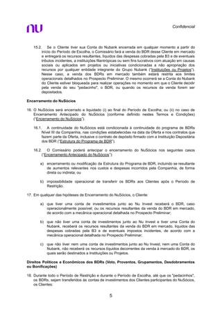 Confidencial
15.2. Se o Cliente tiver sua Conta do Nubank encerrada em qualquer momento a partir do
início do Período de Escolha, o Comissário fará a venda do BDR desse Cliente em mercado
e entregará os recursos resultantes, líquidos das despesas cobradas pela B3 e de eventuais
tributos incidentes, a instituições filantrópicas ou sem fins lucrativos com atuação em causas
sociais ou aplicados em projetos ou iniciativas condicionadas a não apropriação dos
recursos por qualquer entidade integrante do Grupo Nubank (“Instituições ou Projetos”).
Nesse caso, a venda dos BDRs em mercado também estará restrita aos limites
operacionais detalhados no Prospecto Preliminar. O mesmo ocorrerá se a Conta do Nubank
do Cliente estiver bloqueada para realizar operações no momento em que o Cliente decidir
pela venda do seu "pedacinho", o BDR, ou quando os recursos da venda forem ser
depositados.
Encerramento do NuSócios
16. O NuSócios será encerrado e liquidado (i) ao final do Período de Escolha; ou (ii) no caso de
Encerramento Antecipado do NuSócios (conforme definido nestes Termos e Condições)
(“Encerramento do NuSócios”).
16.1. A continuidade do NuSócios está condicionada à continuidade do programa de BDRs
Nível III da Companhia, nas condições estabelecidas na data da Oferta e nos contratos que
fazem parte da Oferta, inclusive o contrato de depósito firmado com a Instituição Depositária
dos BDR (“Estrutura do Programa de BDR”).
16.2. O Comissário poderá antecipar o encerramento do NuSócios nos seguintes casos
(“Encerramento Antecipado do NuSócios”):
a) encerramento ou modificação da Estrutura do Programa de BDR, incluindo se resultante
de aumentos relevantes nos custos e despesas incorridos pela Companhia, de forma
direta ou indireta; ou
b) impossibilidade operacional de transferir os BDRs aos Clientes após o Período de
Restrição.
17. Em qualquer das hipóteses de Encerramento do NuSócios, o Cliente:
a) que tiver uma conta de investimentos junto ao Nu Invest receberá o BDR, caso
operacionalmente possível; ou os recursos resultantes da venda do BDR em mercado,
de acordo com a mecânica operacional detalhada no Prospecto Preliminar;
b) que não tiver uma conta de investimentos junto ao Nu Invest e tiver uma Conta do
Nubank, receberá os recursos resultantes da venda do BDR em mercado, líquidos das
despesas cobradas pela B3 e de eventuais impostos incidentes, de acordo com a
mecânica operacional detalhada no Prospecto Preliminar;
c) que não tiver nem uma conta de investimentos junto ao Nu Invest, nem uma Conta do
Nubank, não receberá os recursos líquidos decorrentes da venda à mercado do BDR, os
quais serão destinados a Instituições ou Projetos.
Direitos Políticos e Econômicos dos BDRs (Voto, Proventos, Grupamentos, Desdobramentos
ou Bonificações)
18. Durante todo o Período de Restrição e durante o Período de Escolha, até que os "pedacinhos",
os BDRs, sejam transferidos às contas de investimentos dos Clientes participantes do NuSócios,
os Clientes:
5
 