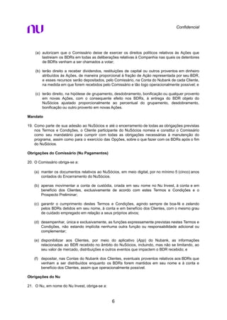 Confidencial
(a) autorizam que o Comissário deixe de exercer os direitos políticos relativos às Ações que
lastreiam os BDRs em todas as deliberações relativas à Companhia nas quais os detentores
de BDRs venham a ser chamados a votar;
(b) terão direito a receber dividendos, restituições de capital ou outros proventos em dinheiro
atribuídos às Ações, de maneira proporcional à fração de Ação representada por seu BDR,
e esses recursos serão depositados, pelo Comissário, na Conta do Nubank de cada Cliente,
na medida em que forem recebidos pelo Comissário e tão logo operacionalmente possível; e
(c) terão direito, na hipótese de grupamento, desdobramento, bonificação ou qualquer provento
em novas Ações, com o consequente efeito nos BDRs, à entrega do BDR objeto do
NuSócios ajustado proporcionalmente ao percentual do grupamento, desdobramento,
bonificação ou outro provento em novas Ações.
Mandato
19. Como parte de sua adesão ao NuSócios e até o encerramento de todas as obrigações previstas
nos Termos e Condições, o Cliente participante do NuSócios nomeia e constitui o Comissário
como seu mandatário para cumprir com todas as obrigações necessárias à manutenção do
programa, assim como para o exercício das Opções, sobre o que fazer com os BDRs após o fim
do NuSócios.
Obrigações do Comissário (Nu Pagamentos)
20. O Comissário obriga-se a:
(a) manter os documentos relativos ao NuSócios, em meio digital, por no mínimo 5 (cinco) anos
contados do Encerramento do NuSócios.
(b) apenas movimentar a conta de custódia, criada em seu nome no Nu Invest, à conta e em
benefício dos Clientes, exclusivamente de acordo com estes Termos e Condições e o
Prospecto Preliminar;
(c) garantir o cumprimento destes Termos e Condições, agindo sempre de boa-fé e zelando
pelos BDRs detidos em seu nome, à conta e em benefício dos Clientes, com o mesmo grau
de cuidado empregado em relação a seus próprios ativos;
(d) desempenhar, única e exclusivamente, as funções expressamente previstas nestes Termos e
Condições, não estando implícita nenhuma outra função ou responsabilidade adicional ou
complementar;
(e) disponibilizar aos Clientes, por meio do aplicativo (App) do Nubank, as informações
relacionadas ao BDR recebido no âmbito do NuSócios, incluindo, mas não se limitando, ao
seu valor de mercado, distribuições e outros eventos que impactem o BDR recebido; e
(f) depositar, nas Contas do Nubank dos Clientes, eventuais proventos relativos aos BDRs que
venham a ser distribuídos enquanto os BDRs forem mantidos em seu nome e à conta e
benefício dos Clientes, assim que operacionalmente possível.
Obrigações do Nu
21. O Nu, em nome do Nu Invest, obriga-se a:
6
 