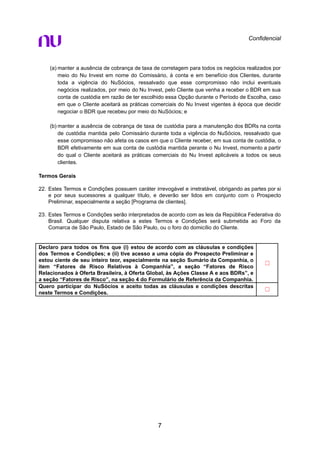 Confidencial
(a) manter a ausência de cobrança de taxa de corretagem para todos os negócios realizados por
meio do Nu Invest em nome do Comissário, à conta e em benefício dos Clientes, durante
toda a vigência do NuSócios, ressalvado que esse compromisso não inclui eventuais
negócios realizados, por meio do Nu Invest, pelo Cliente que venha a receber o BDR em sua
conta de custódia em razão de ter escolhido essa Opção durante o Período de Escolha, caso
em que o Cliente aceitará as práticas comerciais do Nu Invest vigentes à época que decidir
negociar o BDR que recebeu por meio do NuSócios; e
(b) manter a ausência de cobrança de taxa de custódia para a manutenção dos BDRs na conta
de custódia mantida pelo Comissário durante toda a vigência do NuSócios, ressalvado que
esse compromisso não afeta os casos em que o Cliente receber, em sua conta de custódia, o
BDR efetivamente em sua conta de custódia mantida perante o Nu Invest, momento a partir
do qual o Cliente aceitará as práticas comerciais do Nu Invest aplicáveis a todos os seus
clientes.
Termos Gerais
22. Estes Termos e Condições possuem caráter irrevogável e irretratável, obrigando as partes por si
e por seus sucessores a qualquer título, e deverão ser lidos em conjunto com o Prospecto
Preliminar, especialmente a seção [Programa de clientes].
23. Estes Termos e Condições serão interpretados de acordo com as leis da República Federativa do
Brasil. Qualquer disputa relativa a estes Termos e Condições será submetida ao Foro da
Comarca de São Paulo, Estado de São Paulo, ou o foro do domicílio do Cliente.
Declaro para todos os fins que (i) estou de acordo com as cláusulas e condições
dos Termos e Condições; e (ii) tive acesso a uma cópia do Prospecto Preliminar e
estou ciente de seu inteiro teor, especialmente na seção Sumário da Companhia, o
item “Fatores de Risco Relativos à Companhia”, a seção “Fatores de Risco
Relacionados à Oferta Brasileira, à Oferta Global, às Ações Classe A e aos BDRs”, e
a seção “Fatores de Risco”, na seção 4 do Formulário de Referência da Companhia.
☐
Quero participar do NuSócios e aceito todas as cláusulas e condições descritas
neste Termos e Condições.
☐
7
 