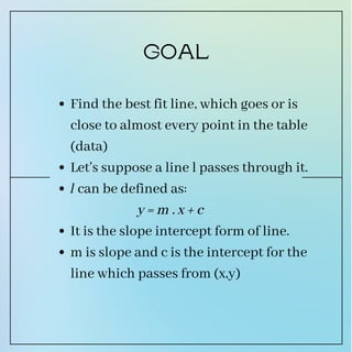 Find the best fit line, which goes or is
close to almost every point in the table
(data)
Let's suppose a line l passes through it.
l can be defined as:
It is the slope intercept form of line.
m is slope and c is the intercept for the
line which passes from (x,y)
y = m . x + c
GOAL
 