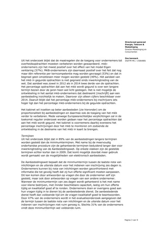 Pagina 3 van 9
Directoraat-generaal
Energie, Telecom &
Mededinging
Directie Mededinging en
Consumenten
Ons kenmerk
DGETM-MC / 15064881Uit het onderzoek blijkt dat de maatregelen die de toegang voor ondernemers tot
overheidsopdrachten moesten verbeteren worden gewaardeerd. mkb-
ondernemers zijn het meest positief over het effect van het model Eigen
verklaring (57%). MKB-ondernemers zijn daarnaast positief over het feit dat nog
maar één referentie per kerncompetentie mag worden gevraagd (53%) en dat in
beginsel geen omzeteisen meer mogen worden gesteld (49%). Het aandeel van
het mkb in gegunde opdrachten is niet gegroeid sinds inwerkingtreding van de
wet. Dat aandeel was zowel in 2012 als in 2014 twee derde van de opdrachten.
Het percentage opdrachten dat aan het mkb wordt gegund is over een langere
termijn bezien door de jaren heen wel licht gestegen. Het is niet mogelijk de
ontwikkeling in het aantal mkb-ondernemers dat deelneemt (inschrijft) aan een
aanbesteding inzichtelijk te maken. Daarover zijn alleen cijfers beschikbaar over
2014. Daaruit blijkt dat het percentage mkb-ondernemers bij inschrijvers iets
hoger ligt dan het percentage mkb-ondernemers bij de gegunde opdrachten.
Het kabinet wil inzetten op beter aanbesteden (zie hieronder) om de
proportionaliteit bij aanbestedingen en daarmee ook de toegang van het mkb
verder te verbeteren. Mede vanwege Europeesrechtelijke verplichtingen zal in de
toekomst regulier onderzoek worden gedaan naar het percentage opdrachten dat
aan het mkb wordt gegund. Het kabinet is voornemens daarbij eveneens het
percentage inschrijvingen door het mkb te monitoren om zodoende de
ontwikkeling in de deelname van het mkb in kaart te brengen.
Termijnen
Uit het onderzoek blijkt dat in 89% van de aanbestedingen langere termijnen
worden gesteld dan de minimumtermijnen. Met name bij de meervoudig
onderhandse procedure zijn de gehanteerde termijnen beduidend langer dan voor
inwerkingtreding van de Aanbestedingswet. Op enkele vlakken zijn de gestelde
termijnen echter korter dan in 2009. Dat komt mogelijk doordat meer gebruik
wordt gemaakt van de mogelijkheden van elektronisch aanbesteden.
De Aanbestedingswet bepaalt dat de minimumtermijn tussen de laatste nota van
inlichtingen en de uiterste datum voor het indienen van inschrijving zes dagen is.
Ondernemers kunnen bij nota van inlichtingen worden geconfronteerd met
informatie die tot gevolg heeft dat zij hun offerte significant moeten aanpassen.
Dit kan komen door antwoorden op vragen die door de ondernemer zelf zijn
gesteld, maar ook door antwoorden op vragen van een andere ondernemer.
Wanneer de minimumtermijn van zes dagen wordt gehanteerd is het met name
voor kleine bedrijven, met minder beschikbare capaciteit, lastig om hun offerte
tijdig en kwalitatief goed af te ronden. Ondernemers doen er overigens goed aan
hun vragen tijdig in te dienen bij de aanbestedende dienst. De aanbestedende
dienst heeft dan voldoende tijd om de vragen kwalitatief goed te beantwoorden.
Door 47% van de ondernemers wordt in het evaluatieonderzoek aangegeven dat
de termijn tussen de laatste nota van inlichtingen en de uiterste datum voor het
indienen van inschrijvingen niet ruim genoeg is. Slechts 31% van de ondernemers
vindt deze minimumtermijn wel voldoende ruim.
 