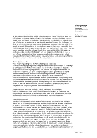 Pagina 4 van 9
Directoraat-generaal
Energie, Telecom &
Mededinging
Directie Mededinging en
Consumenten
Ons kenmerk
DGETM-MC / 15064881Ik ben daarom voornemens om de minimumtermijn tussen de laatste nota van
inlichtingen en de uiterste termijn voor het indienen van inschrijvingen van zes
dagen naar tien dagen te verlengen. Ondernemers krijgen hierdoor meer tijd om
hun offerte aan te passen na de laatste nota van inlichtingen. Het verlengen van
deze termijn betekent niet automatisch dat ook de totale termijn voor inschrijven
wordt verlengd. Bijvoorbeeld bij een opdracht waar vrijwel geen vragen bij zijn,
ligt het voor de hand de uiterste termijn voor het stellen van vragen naar voren te
halen, zodat de totale termijn van inschrijven ongewijzigd blijft. Het is aan de
aanbestedende dienst om te bepalen wat een proportionele termijn is voor de
betreffende aanbesteding. Deze aanpassing zal worden meegenomen in het
wetsvoorstel ter implementatie van de nieuwe Europese aanbestedingsrichtlijnen
dat dit najaar aan uw Kamer zal worden aangeboden.
Contractvoorwaarden
Voor inwerkingtreding van de Aanbestedingswet was in de
aanbestedingsregelgeving niets geregeld over contractvoorwaarden. In korte tijd
is dankzij de voorschriften ten aanzien van contractvoorwaarden in de Gids
proportionaliteit vooruitgang geboekt ten aanzien van de proportionaliteit van
contractvoorwaarden. Zo is de aansprakelijkheid vaker gelimiteerd en wordt
intellectueel eigendom minder vaak overgedragen aan de opdrachtgever.
Ondernemers geven echter aan dat zij regelmatig niet-proportionele
contractvoorwaarden tegenkomen en ervaren problemen met aansprakelijkheid,
ondanks het feit dat daar duidelijk vooruitgang is geboekt. Ook zijn ondernemers
kritisch over de wederkerigheid bij de toepassing van contractvoorwaarden en
geven zij aan dat aanbestedende diensten nauwelijks ontvankelijk zijn voor
suggesties tot aanpassing van de contractvoorwaarden.
De verwachting is dat de ingezette trend, met meer proportionele
contractvoorwaarden, doorzet als de wet langer in werking is. Daarnaast zal
opnieuw specifiek aandacht worden gevraagd voor deze nieuwe aspecten in de
aanbestedingsregelgeving in de activiteiten voor beter aanbesteden.
Gids proportionaliteit
Uit het onderzoek blijkt dat de Gids proportionaliteit een belangrijke bijdrage
levert aan de proportionaliteit van de aanbestedingspraktijk. Hoewel de wet niet
of beperkt heeft geleid tot een zichtbare verandering ten aanzien van het
samenvoegen van opdrachten en het opdelen van opdrachten in percelen gaven
gesprekspartners in het onderzoek aan door de Aanbestedingswet en de Gids
Proportionaliteit bewuster na te denken over het afbakenen van opdrachten en
deze vaker in percelen op te de delen. Uit het onderzoek blijkt voorts dat over het
geheel minder eisen worden gesteld aan financiële en economische draagkracht
en de eisen die worden gesteld ook lager zijn. Er wordt tweederde minder om
omzeteisen gevraagd. Daar tegenover staat dat er wel meer en hogere eisen
worden gesteld aan technische bekwaamheid en beroepsbekwaamheid. Zoals
hierboven aangegeven noemen ondernemers de bepalingen omtrent omzeteisen
en kerncompetenties bij referenties als bepalingen met grote invloed op de
toegang van het mkb. Er zijn nog bedenkingen van ondernemers ten aanzien van
 