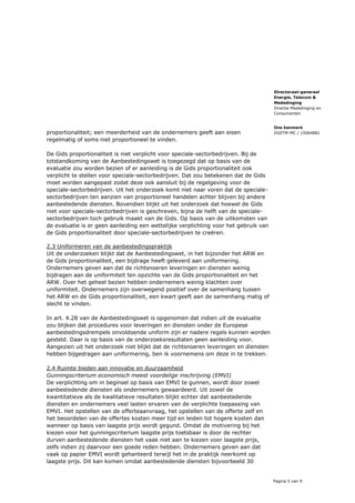 Pagina 5 van 9
Directoraat-generaal
Energie, Telecom &
Mededinging
Directie Mededinging en
Consumenten
Ons kenmerk
DGETM-MC / 15064881proportionaliteit; een meerderheid van de ondernemers geeft aan eisen
regelmatig of soms niet proportioneel te vinden.
De Gids proportionaliteit is niet verplicht voor speciale-sectorbedrijven. Bij de
totstandkoming van de Aanbestedingswet is toegezegd dat op basis van de
evaluatie zou worden bezien of er aanleiding is de Gids proportionaliteit ook
verplicht te stellen voor speciale-sectorbedrijven. Dat zou betekenen dat de Gids
moet worden aangepast zodat deze ook aansluit bij de regelgeving voor de
speciale-sectorbedrijven. Uit het onderzoek komt niet naar voren dat de speciale-
sectorbedrijven ten aanzien van proportioneel handelen achter blijven bij andere
aanbestedende diensten. Bovendien blijkt uit het onderzoek dat hoewel de Gids
niet voor speciale-sectorbedrijven is geschreven, bijna de helft van de speciale-
sectorbedrijven toch gebruik maakt van de Gids. Op basis van de uitkomsten van
de evaluatie is er geen aanleiding een wettelijke verplichting voor het gebruik van
de Gids proportionaliteit door speciale-sectorbedrijven te creëren.
2.3 Uniformeren van de aanbestedingspraktijk
Uit de onderzoeken blijkt dat de Aanbestedingswet, in het bijzonder het ARW en
de Gids proportionaliteit, een bijdrage heeft geleverd aan uniformering.
Ondernemers geven aan dat de richtsnoeren leveringen en diensten weinig
bijdragen aan de uniformiteit ten opzichte van de Gids proportionaliteit en het
ARW. Over het geheel bezien hebben ondernemers weinig klachten over
uniformiteit. Ondernemers zijn overwegend positief over de samenhang tussen
het ARW en de Gids proportionaliteit, een kwart geeft aan de samenhang matig of
slecht te vinden.
In art. 4.28 van de Aanbestedingswet is opgenomen dat indien uit de evaluatie
zou blijken dat procedures voor leveringen en diensten onder de Europese
aanbestedingsdrempels onvoldoende uniform zijn er nadere regels kunnen worden
gesteld. Daar is op basis van de onderzoeksresultaten geen aanleiding voor.
Aangezien uit het onderzoek niet blijkt dat de richtsnoeren leveringen en diensten
hebben bijgedragen aan uniformering, ben ik voornemens om deze in te trekken.
2.4 Ruimte bieden aan innovatie en duurzaamheid
Gunningscriterium economisch meest voordelige inschrijving (EMVI)
De verplichting om in beginsel op basis van EMVI te gunnen, wordt door zowel
aanbestedende diensten als ondernemers gewaardeerd. Uit zowel de
kwantitatieve als de kwalitatieve resultaten blijkt echter dat aanbestedende
diensten en ondernemers veel lasten ervaren van de verplichte toepassing van
EMVI. Het opstellen van de offerteaanvraag, het opstellen van de offerte zelf en
het beoordelen van de offertes kosten meer tijd en leiden tot hogere kosten dan
wanneer op basis van laagste prijs wordt gegund. Omdat de motivering bij het
kiezen voor het gunningscriterium laagste prijs toetsbaar is door de rechter
durven aanbestedende diensten het vaak niet aan te kiezen voor laagste prijs,
zelfs indien zij daarvoor een goede reden hebben. Ondernemers geven aan dat
vaak op papier EMVI wordt gehanteerd terwijl het in de praktijk neerkomt op
laagste prijs. Dit kan komen omdat aanbestedende diensten bijvoorbeeld 30
 