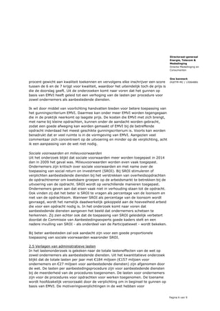 Pagina 6 van 9
Directoraat-generaal
Energie, Telecom &
Mededinging
Directie Mededinging en
Consumenten
Ons kenmerk
DGETM-MC / 15064881procent gewicht aan kwaliteit toekennen en vervolgens elke inschrijver een score
tussen de 6 en de 7 krijgt voor kwaliteit, waardoor het uiteindelijk toch de prijs is
die de doorslag geeft. Uit de onderzoeken komt naar voren dat het gunnen op
basis van EMVI heeft geleid tot een verhoging van de lasten per procedure voor
zowel ondernemers als aanbestedende diensten.
Ik wil door middel van voorlichting handvatten bieden voor betere toepassing van
het gunningscriterium EMVI. Daarmee kan onder meer EMVI worden tegengegaan
die in de praktijk neerkomt op laagste prijs. De kosten die EMVI met zich brengt,
met name bij kleine opdrachten, kunnen onder de aandacht worden gebracht,
zodat een goede afweging kan worden gemaakt of EMVI bij de betreffende
opdracht inderdaad het meest geschikte gunningscriterium is. Voorts kan worden
benadrukt dat er veel ruimte is in de vormgeving van EMVI. Aangezien veel
commentaar zich concentreert op de uitvoering en minder op de verplichting, acht
ik een aanpassing van de wet niet nodig.
Sociale voorwaarden en milieuvoorwaarden
Uit het onderzoek blijkt dat sociale voorwaarden meer worden toegepast in 2014
dan in 2009 het geval was. Milieuvoorwaarden worden even vaak toegepast.
Ondernemers zijn kritisch over sociale voorwaarden en met name over de
toepassing van social return on investment (SROI). Bij SROI stimuleren of
verplichten aanbestedende diensten bij het verstrekken van overheidsopdrachten
de opdrachtnemer om kwetsbare groepen op de arbeidsmarkt te betrekken bij de
uitvoering van de opdracht. SROI wordt op verschillende manieren toegepast.
Ondernemers geven aan dat eisen vaak niet in verhouding staan tot de opdracht.
Ook vinden zij dat het beter is SROI te vragen als percentage van de loonsom en
niet van de opdrachtsom. Wanneer SROI als percentage van de loonsom wordt
gevraagd, wordt het namelijk daadwerkelijk gekoppeld aan de hoeveelheid arbeid
die voor een opdracht nodig is. In het onderzoek komt naar voren dat
aanbestedende diensten aangeven het beeld dat ondernemers schetsen te
herkennen. Zij zien echter ook dat de toepassing van SROI geleidelijk verbetert
doordat de Commissie van Aanbestedingsexperts goede kaders stelt en een
nadere invulling van SROI - als onderdeel van de Participatiewet - wordt bekeken.
Bij beter aanbesteden zal ook aandacht zijn voor een goede proportionele
toepassing van sociale voorwaarden waaronder SROI.
2.5 Verlagen van administratieve lasten
In het lastenonderzoek is gekeken naar de totale lasteneffecten van de wet op
zowel ondernemers als aanbestedende diensten. Uit het kwantitatieve onderzoek
blijkt dat de totale lasten per jaar met €184 miljoen (€157 miljoen voor
ondernemers en €27 miljoen voor aanbestedende diensten) zijn afgenomen door
de wet. De lasten per aanbestedingsprocedure zijn voor aanbestedende diensten
bij de meerderheid van de procedures toegenomen. De lasten voor ondernemers
zijn voor de procedures voor opdrachten voor werken toegenomen. De toename
wordt hoofdzakelijk veroorzaakt door de verplichting om in beginsel te gunnen op
basis van EMVI. De motiveringsverplichtingen in de wet hebben voor
 
