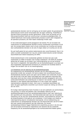 Pagina 7 van 9
Directoraat-generaal
Energie, Telecom &
Mededinging
Directie Mededinging en
Consumenten
Ons kenmerk
DGETM-MC / 15064881aanbestedende diensten ook tot verhoging van de lasten geleid. De gerealiseerde
lastenreductie wordt vooral veroorzaakt door de eigen verklaring, TenderNed en
doordat lichtere procedures worden gehanteerd. Onder meer als gevolg van de
Gids proportionaliteit heeft een verschuiving in procedures plaatsgevonden. De
relatief lastenluwe meervoudig onderhandse procedure wordt vaker toegepast en
de openbare procedure, die meer lasten meebrengt minder vaak.
In het onderzoeksrapport wordt aangegeven dat slechts 7% van de lasten die
ondernemers en aanbestedende diensten ervaren rechtstreeks voortvloeien uit de
wet. De overige lasten vloeien voort uit een combinatie van invulling van keuzes
door aanbestedende diensten en de wet of volgen alleen uit invulling van de wet.
De wet heeft geleid tot een grotere lastenreductie dan vooraf berekend. Door in te
zetten op beter aanbesteden kan nog een verdere lastenreductie worden behaald,
bijvoorbeeld door betere toepassing van EMVI.
Onderzoekstechnisch is het noodzakelijk gebleken de bijna tien jaar oude
systematiek uit 2006 te herijken naar huidige maatstaven. Dit heeft als resultaat
gehad dat de hoogte van de lasten voor inwerkingtreding van de wet achteraf
naar boven is bijgesteld. Het lasteneffect van de Aanbestedingswet is op basis van
deze bijgestelde uitgangssituatie berekend om zodoende een duidelijk beeld te
krijgen van de lasten voor en na inwerkingtreding.
2.6 Verbeteren van de naleving van de aanbestedingsregels
De medewerking van aanbestedende diensten aan de nalevingsmeting was
aanzienlijk minder dan verwacht. Dit had te maken met verschillende factoren.
Aanbestedende diensten gaven aan geen tijd te hebben voor onderzoek of gaven
aan dat de tijd in het jaar waarin gevraagd werd naar gegevens ongunstig was.
Daarnaast werd ook door enkele aanbestedende diensten aangegeven dat zij de
onderzoeksmethodiek niet ondersteunen en daarom niet wensten mee te werken.
Daardoor is zeer beperkt data beschikbaar en is het vrijwel niet mogelijk
representatieve uitspraken te doen. Voor zover er resultaten beschikbaar zijn
lijken die geen significante verschillen op te leveren tussen de meting van 2012 en
die van 2014.
De huidige nalevingsmeting meet of sprake is van een publicatie van aankondiging
van gunning. Er wordt niet gekeken naar inhoudelijke naleving van de
aanbestedingsregels binnen een aanbestedingsprocedure maar naar naleving op
één specifiek punt (de publicatie). Het feitenonderzoek kijkt naar de inhoudelijke
toepassing van de wet door aanbestedende diensten, bijvoorbeeld ten aanzien van
de proportionaliteit of het gebruik van omzeteisen. In de huidige vorm biedt de
nalevingsmeting daarom onvoldoende meerwaarde. Uit de medewerking van
ondernemers en aanbestedende diensten aan het feitenonderzoek valt af te leiden
dat meer waarde wordt gehecht aan dat onderzoek. De nieuwe
aanbestedingsrichtlijnen leggen Nederland de verplichting op eens in de drie jaar
aan de Europese Commissie te rapporteren over factoren die tot verkeerde
toepassing van de aanbestedingsregels of tot rechtsonzekerheid hebben geleid,
 