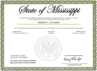 License No. 164443
Class AA - 05/15/1994
SUPERINTENDENT OF EDUCATION
By order of the State Board of Education
This is to certify that the person named hereon is licensed under the laws of Mississippi to teach or serve in the public schools in the capacity indicated.
ROBERT L. STEWART
Your Renewal Cycle is 01/28/2013 to 06/30/2017
Begin Earning Renewal Credits On 01/28/2013
Endorsement Issue Date Validity Period
192 SOCIAL STUDIES (7-12) 01/28/2013 01/28/2013 - 06/30/2017
By virtue of the Authority Vested in the State Board of Education of Mississippi by Section 37-3-2 and Section 37-31-205(1)
(e) of the Mississippi Code of 1972, as amended, we hereby issue this Educator License to
 
