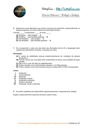 Processos e materiais geológicos importantes em ambientes terrestres • PÁGINA 10 / 30
Netxplica
Netxplica
Netxplica
Netxplica – http://netxplica.com
Ciências Naturais | Biologia e Geologia
netxplica@hotmail.com
6. Selecciona a única alternativa que contém os termos que preenchem, sequencialmente, os
espaços seguintes, de modo a obteres uma afirmação correcta.
A tensão _____ é responsável _____ da rocha _____.
(A) litostática … pela clivagem … A
(B) litostática … pelo bandado gnáissico … B
(C) não litostática … pela clivagem … C
(D) não litostática … pelo bandado gnáissico … D
7. Faz corresponder a cada uma das letras das afirmações de A a E, a designação do(s)
respectivo(s) polimorfo(s) de Al₂SiO₅, indicado(s) na chave.
Afirmações:
(A) O campo de estabilidade situa-se predominantemente em condições de elevada
temperatura.
(B) Permite concluir que uma dada rocha metamórfica se formou sob condições de baixa
pressão.
(C) Não é (ou é o pior dos três) um paleobarómetro.
(D) Podem coexistir numa rocha formada a elevada (> 0,5 GPa) pressão.
(E) Podem coexistir numa rocha formada a baixa ou média (300 °
C a 500 °
C) temperatura.
Chave:
I. Andaluzite
II. Cianite (distena)
III. Silimanite
IV. Andaluzite e cianite
V. Andaluzite e silimanite
VI. Cianite e silimanite
VII. Andaluzite, cianite e silimanite.
8. As rochas resultantes de metamorfismo regional apresentam, frequentemente, foliação.
Explica o desenvolvimento deste tipo de textura nestas rochas.
 