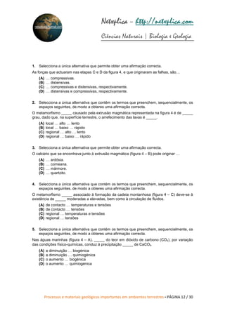 Processos e materiais geológicos importantes em ambientes terrestres • PÁGINA 12 / 30
Netxplica
Netxplica
Netxplica
Netxplica – http://netxplica.com
Ciências Naturais | Biologia e Geologia
netxplica@hotmail.com
1. Selecciona a única alternativa que permite obter uma afirmação correcta.
As forças que actuaram nas etapas C e D da figura 4, e que originaram as falhas, são…
(A) … compressivas.
(B) … distensivas.
(C) … compressivas e distensivas, respectivamente.
(D) … distensivas e compressivas, respectivamente.
2. Selecciona a única alternativa que contém os termos que preenchem, sequencialmente, os
espaços seguintes, de modo a obteres uma afirmação correcta.
O metamorfismo _____ causado pela extrusão magmática representada na figura 4 é de _____
grau, dado que, na superfície terrestre, o arrefecimento das lavas é _____.
(A) local … alto … lento
(B) local … baixo … rápido
(C) regional … alto … lento
(D) regional … baixo … rápido
3. Selecciona a única alternativa que permite obter uma afirmação correcta.
O calcário que se encontrava junto à extrusão magmática (figura 4 – B) pode originar …
(A) … ardósia.
(B) … corneana.
(C) … mármore.
(D) … quartzito.
4. Selecciona a única alternativa que contém os termos que preenchem, sequencialmente, os
espaços seguintes, de modo a obteres uma afirmação correcta.
O metamorfismo _____ associado à formação da cadeia montanhosa (figura 4 – C) deve-se à
existência de _____ moderadas a elevadas, bem como à circulação de fluidos.
(A) de contacto … temperaturas e tensões
(B) de contacto … tensões
(C) regional … temperaturas e tensões
(D) regional … tensões
5. Selecciona a única alternativa que contém os termos que preenchem, sequencialmente, os
espaços seguintes, de modo a obteres uma afirmação correcta.
Nas águas marinhas (figura 4 – A), _____ do teor em dióxido de carbono (CO₂), por variação
das condições físico-químicas, conduz à precipitação _____ de CaCO₃.
(A) a diminuição … biogénica
(B) a diminuição … quimiogénica
(C) o aumento … biogénica
(D) o aumento … quimiogénica
 