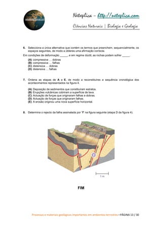 Processos e materiais geológicos importantes em ambientes terrestres • PÁGINA 13 / 30
Netxplica
Netxplica
Netxplica
Netxplica – http://netxplica.com
Ciências Naturais | Biologia e Geologia
netxplica@hotmail.com
6. Selecciona a única alternativa que contém os termos que preenchem, sequencialmente, os
espaços seguintes, de modo a obteres uma afirmação correcta.
Em condições de deformação _____, e em regime dúctil, as rochas podem sofrer _____.
(A) compressiva … dobras
(B) compressiva … falhas
(C) distensiva … dobras
(D) distensiva … falhas
7. Ordena as etapas de A a E, de modo a reconstituíres a sequência cronológica dos
acontecimentos representados na figura 4.
(A) Deposição de sedimentos que constituíram estratos.
(B) Erupções vulcânicas cobriram a superfície de lava.
(C) Actuação de forças que originaram falhas e dobras.
(D) Actuação de forças que originaram falhas.
(E) A erosão originou uma nova superfície horizontal.
8. Determina o rejecto da falha assinalada por “f” na figura seguinte (etapa D da figura 4).
FIM
1 m
f
 