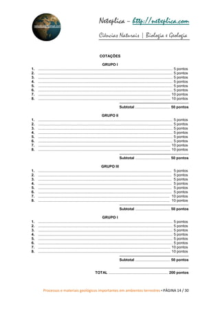Processos e materiais geológicos importantes em ambientes terrestres • PÁGINA 14 / 30
Netxplica
Netxplica
Netxplica
Netxplica – http://netxplica.com
Ciências Naturais | Biologia e Geologia
netxplica@hotmail.com
COTAÇÕES
GRUPO I
1. ................................................................................................................................... 5 pontos
2. ................................................................................................................................... 5 pontos
3. ................................................................................................................................... 5 pontos
4. ................................................................................................................................... 5 pontos
5. ................................................................................................................................... 5 pontos
6. ................................................................................................................................... 5 pontos
7. ................................................................................................................................. 10 pontos
8. ................................................................................................................................. 10 pontos
Subtotal .................................. 50 pontos
GRUPO II
1. ................................................................................................................................... 5 pontos
2. ................................................................................................................................... 5 pontos
3. ................................................................................................................................... 5 pontos
4. ................................................................................................................................... 5 pontos
5. ................................................................................................................................... 5 pontos
6. ................................................................................................................................... 5 pontos
7. ................................................................................................................................. 10 pontos
8. ................................................................................................................................. 10 pontos
Subtotal .................................. 50 pontos
GRUPO III
1. .................................................................................................................................. 5 pontos
2. .................................................................................................................................. 5 pontos
3. .................................................................................................................................. 5 pontos
4. .................................................................................................................................. 5 pontos
5. .................................................................................................................................. 5 pontos
6. .................................................................................................................................. 5 pontos
7. ................................................................................................................................ 10 pontos
8. ................................................................................................................................ 10 pontos
Subtotal .................................. 50 pontos
GRUPO I
1. ................................................................................................................................... 5 pontos
2. ................................................................................................................................... 5 pontos
3. ................................................................................................................................... 5 pontos
4. ................................................................................................................................... 5 pontos
5. ................................................................................................................................... 5 pontos
6. ................................................................................................................................... 5 pontos
7. ................................................................................................................................. 10 pontos
8. ................................................................................................................................. 10 pontos
Subtotal .................................. 50 pontos
TOTAL .......................................................... 200 pontos
 