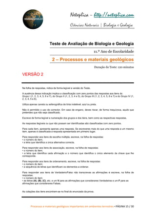 Processos e materiais geológicos importantes em ambientes terrestres • PÁGINA 15 / 30
Netxplica
Netxplica
Netxplica
Netxplica – http://netxplica.com
Ciências Naturais | Biologia e Geologia
netxplica@hotmail.com
Teste de Avaliação de Biologia e Geologia
11.º Ano de Escolaridade
2 – Processos e materiais geológicos
Duração do Teste: 120 minutos
VERSÃO 2
Na folha de respostas, indica de forma legível a versão do Teste.
A ausência dessa indicação implica a classificação com zero pontos das respostas aos itens do
Grupo I (1, 2, 3, 4, 5, 6 e 7), do Grupo II (1, 2, 3, 4 e 5), do Grupo III (1, 2, 3, 4, 5, 6 e 7) e do Grupo IV (1,
2, 3, 4, 5 e 6).
Utiliza apenas caneta ou esferográfica de tinta indelével, azul ou preta.
Não é permitido o uso de corrector. Em caso de engano, deves riscar, de forma inequívoca, aquilo que
pretendes que não seja classificado.
Escreve de forma legível a numeração dos grupos e dos itens, bem como as respectivas respostas.
As respostas ilegíveis ou que não possam ser identificadas são classificadas com zero pontos.
Para cada item, apresenta apenas uma resposta. Se escreveres mais do que uma resposta a um mesmo
item, apenas é classificada a resposta apresentada em primeiro lugar.
Para responder aos itens de escolha múltipla, escreve, na folha de respostas:
• o número do item;
• a letra que identifica a única alternativa correcta.
Para responder aos itens de associação, escreve, na folha de respostas:
• o número do item;
• a letra que identifica cada afirmação e o número que identifica o único elemento da chave que lhe
corresponde.
Para responder aos itens de ordenamento, escreve, na folha de respostas:
• o número do item;
• a sequência de letras que identificam os elementos a ordenar.
Para responder aos itens de Verdadeiro/Falso não transcrevas as afirmações e escreve, na folha de
respostas:
• o número do item;
• as letras (A), (B), (C), etc. e um V para as afirmações que considerares Verdadeiras e um F para as
afirmações que considerares Falsas.
As cotações dos itens encontram-se no final do enunciado da prova.
 