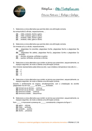 Processos e materiais geológicos importantes em ambientes terrestres • PÁGINA 17 / 30
Netxplica
Netxplica
Netxplica
Netxplica – http://netxplica.com
Ciências Naturais | Biologia e Geologia
netxplica@hotmail.com
1. Selecciona a única alternativa que permite obter uma afirmação correcta.
As rochas A, B, C e D são, respectivamente, …
(A) … riólito, andesito, diorito e gabro.
(B) … riólito, andesito, gabro e diorito.
(C) … andesito, riólito, diorito e gabro.
(D) … andesito, riólito, gabro e diorito.
2. Selecciona a única alternativa que permite obter uma afirmação correcta.
Os minerais a, b, c e d são, respectivamente, …
(A) … plagioclase Ca (anortite), plagioclase Ca-Na, plagioclase Na-Ca e plagioclase Na
(albite).
(B) … plagioclase Na (albite), plagioclase Na-Ca, plagioclase Ca-Na e plagioclase Ca
(anortite).
(C) … olivinas, piroxenas, anfíbolas e quartzo.
(D) … quartzo, anfíbolas, piroxenas e olivinas.
3. Selecciona a única alternativa que contém os termos que preenchem, sequencialmente, os
espaços seguintes, de modo a obteres uma afirmação correcta.
Dos minerais representados pelas letras (a a d), o que cristaliza a temperatura mais alta é o …
(A) … c.
(B) ... d.
(C) … a.
(D) … b.
4. Selecciona a única alternativa que contém os termos que preenchem, sequencialmente, os
espaços seguintes, de modo a obteres uma afirmação correcta.
Durante o arrefecimento do magma, simultaneamente, com a cristalização da anortite
(plagioclase rica em Ca) _____, da série _____ de Bowen.
(A) formam-se as olivinas … contínua
(B) formam-se as olivinas … descontínua
(C) forma-se a biotite … contínua
(D) forma-se a biotite … descontínua
5. Selecciona a única alternativa que contém os termos que preenchem, sequencialmente, os
espaços seguintes, de modo a obteres uma afirmação correcta.
Num _____ é improvável a presença de _____, considerando o diagrama da figura 1.
(A) gabro … olivinas
(B) riólito … anfíbolas
(C) andesito … quartzo
(D) diorito … piroxenas
 