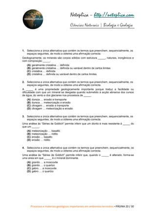 Processos e materiais geológicos importantes em ambientes terrestres • PÁGINA 20 / 30
Netxplica
Netxplica
Netxplica
Netxplica – http://netxplica.com
Ciências Naturais | Biologia e Geologia
netxplica@hotmail.com
1. Selecciona a única alternativa que contém os termos que preenchem, sequencialmente, os
espaços seguintes, de modo a obteres uma afirmação correcta.
Geologicamente, os minerais são corpos sólidos com estrutura _____, naturais, inorgânicos e
com composição _____.
(A) geralmente cristalina … definida
(B) geralmente cristalina … definida ou variável dentro de certos limites
(C) cristalina … definida
(D) cristalina … definida ou variável dentro de certos limites
2. Selecciona a única alternativa que contém os termos que preenchem, sequencialmente, os
espaços seguintes, de modo a obteres uma afirmação correcta.
A _____ é uma propriedade geologicamente importante porque traduz a facilidade ou
dificuldade com que um mineral se desgasta quando submetido à acção abrasiva dos cursos
de água, do vento e dos glaciares nos processos de _____.
(A) dureza … erosão e transporte
(B) dureza … meteorização e erosão
(C) clivagem … erosão e transporte
(D) clivagem … meteorização e erosão
3. Selecciona a única alternativa que contém os termos que preenchem, sequencialmente, os
espaços seguintes, de modo a obteres uma afirmação correcta.
Uma análise às “Séries de Goldich” permite inferir que um diorito é mais resistente à _____ do
que um _____.
(A) meteorização … basalto
(B) meteorização … riólito
(C) erosão … basalto
(D) erosão … riólito
4. Selecciona a única alternativa que contém os termos que preenchem, sequencialmente, os
espaços seguintes, de modo a obteres uma afirmação correcta.
Uma análise às “Séries de Goldich” permite inferir que, quando o _____ é alterado, forma-se
uma areia em que _____ é o mineral dominante.
(A) granito … a moscovite
(B) granito … o quartzo
(C) gabro … a moscovite
(D) gabro … o quartzo
 