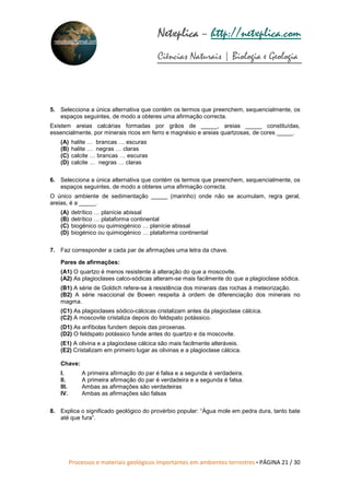 Processos e materiais geológicos importantes em ambientes terrestres • PÁGINA 21 / 30
Netxplica
Netxplica
Netxplica
Netxplica – http://netxplica.com
Ciências Naturais | Biologia e Geologia
netxplica@hotmail.com
5. Selecciona a única alternativa que contém os termos que preenchem, sequencialmente, os
espaços seguintes, de modo a obteres uma afirmação correcta.
Existem areias calcárias formadas por grãos de _____, areias _____ constituídas,
essencialmente, por minerais ricos em ferro e magnésio e areias quartzosas, de cores _____.
(A) halite … brancas … escuras
(B) halite … negras … claras
(C) calcite … brancas … escuras
(D) calcite … negras … claras
6. Selecciona a única alternativa que contém os termos que preenchem, sequencialmente, os
espaços seguintes, de modo a obteres uma afirmação correcta.
O único ambiente de sedimentação _____ (marinho) onde não se acumulam, regra geral,
areias, é a _____.
(A) detrítico … planície abissal
(B) detrítico … plataforma continental
(C) biogénico ou quimiogénico … planície abissal
(D) biogénico ou quimiogénico … plataforma continental
7. Faz corresponder a cada par de afirmações uma letra da chave.
Pares de afirmações:
(A1) O quartzo é menos resistente à alteração do que a moscovite.
(A2) As plagioclases calco-sódicas alteram-se mais facilmente do que a plagioclase sódica.
(B1) A série de Goldich refere-se à resistência dos minerais das rochas à meteorização.
(B2) A série reaccional de Bowen respeita à ordem de diferenciação dos minerais no
magma.
(C1) As plagioclases sódico-cálcicas cristalizam antes da plagioclase cálcica.
(C2) A moscovite cristaliza depois do feldspato potássico.
(D1) As anfíbolas fundem depois das piroxenas.
(D2) O feldspato potássico funde antes do quartzo e da moscovite.
(E1) A olivina e a plagioclase cálcica são mais facilmente alteráveis.
(E2) Cristalizam em primeiro lugar as olivinas e a plagioclase cálcica.
Chave:
I. A primeira afirmação do par é falsa e a segunda é verdadeira.
II. A primeira afirmação do par é verdadeira e a segunda é falsa.
III. Ambas as afirmações são verdadeiras
IV. Ambas as afirmações são falsas
8. Explica o significado geológico do provérbio popular: “Água mole em pedra dura, tanto bate
até que fura”.
 