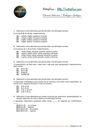 Processos e materiais geológicos importantes em ambientes terrestres • PÁGINA 23 / 30
Netxplica
Netxplica
Netxplica
Netxplica – http://netxplica.com
Ciências Naturais | Biologia e Geologia
netxplica@hotmail.com
1. Selecciona a única alternativa que permite obter uma afirmação correcta.
As rochas A, B, C e D são, respectivamente, …
(A) … ardósia, argilito, gnaisse e micaxisto.
(B) … ardósia, argilito, micaxisto e gnaisse.
(C) … argilito, ardósia, gnaisse e micaxisto.
(D) … argilito, ardósia, micaxisto e gnaisse.
2. Selecciona a única alternativa que permite obter uma afirmação correcta.
Os minerais a, b, c, d, e e f são, respectivamente, …
(A) … clorite, biotite, silimanite, granada, cianite e quartzo.
(B) … quartzo, biotite, clorite, cianite, granada e silimanite.
(C) … biotite, clorite, cianite, granada, silimanite e quartzo.
(D) … quartzo, clorite, biotite, granada, cianite e silimanite.
3. Selecciona a única alternativa que permite obter uma afirmação correcta.
O metamorfismo de baixo grau, médio grau e alto grau está representado, respectivamente,
pelas rochas ...
(A) … B, C e D.
(B) … D, C e B.
(C) … A, B e C.
(D) … A, B/C e D.
4. Selecciona a única alternativa que permite obter uma afirmação correcta.
A associação mineralógica mais provável de se encontrar numa dada rocha metamórfica, de
acordo com o diagrama da figura 3, inclui os minerais …
(A) … a, b, c e d.
(B) … b, c, d e e.
(C) … a, b, c, d, e e f.
(D) … a, b, c, d e e.
5. Selecciona a única alternativa que contém os termos que preenchem, sequencialmente, os
espaços seguintes, de modo a obteres uma afirmação correcta.
A sequência metamórfica constituída pelas rochas _____ foi originada por metamorfismo
_____.
(A) B, C e D … de contacto
(B) B, C e D … regional
(C) A, B, C e D … de contacto
(D) A, B, C e D … regional
 