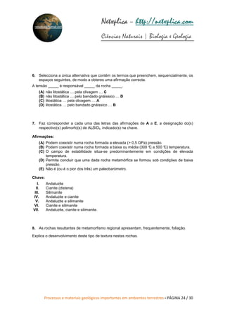 Processos e materiais geológicos importantes em ambientes terrestres • PÁGINA 24 / 30
Netxplica
Netxplica
Netxplica
Netxplica – http://netxplica.com
Ciências Naturais | Biologia e Geologia
netxplica@hotmail.com
6. Selecciona a única alternativa que contém os termos que preenchem, sequencialmente, os
espaços seguintes, de modo a obteres uma afirmação correcta.
A tensão _____ é responsável _____ da rocha _____.
(A) não litostática … pela clivagem … C
(B) não litostática … pelo bandado gnáissico … D
(C) litostática … pela clivagem … A
(D) litostática … pelo bandado gnáissico … B
7. Faz corresponder a cada uma das letras das afirmações de A a E, a designação do(s)
respectivo(s) polimorfo(s) de Al₂SiO₅, indicado(s) na chave.
Afirmações:
(A) Podem coexistir numa rocha formada a elevada (> 0,5 GPa) pressão.
(B) Podem coexistir numa rocha formada a baixa ou média (300 °
C a 500 °
C) temperatura.
(C) O campo de estabilidade situa-se predominantemente em condições de elevada
temperatura.
(D) Permite concluir que uma dada rocha metamórfica se formou sob condições de baixa
pressão.
(E) Não é (ou é o pior dos três) um paleobarómetro.
Chave:
I. Andaluzite
II. Cianite (distena)
III. Silimanite
IV. Andaluzite e cianite
V. Andaluzite e silimanite
VI. Cianite e silimanite
VII. Andaluzite, cianite e silimanite.
8. As rochas resultantes de metamorfismo regional apresentam, frequentemente, foliação.
Explica o desenvolvimento deste tipo de textura nestas rochas.
 