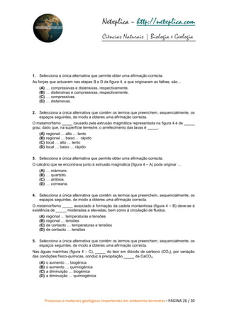 Processos e materiais geológicos importantes em ambientes terrestres • PÁGINA 26 / 30
Netxplica
Netxplica
Netxplica
Netxplica – http://netxplica.com
Ciências Naturais | Biologia e Geologia
netxplica@hotmail.com
1. Selecciona a única alternativa que permite obter uma afirmação correcta.
As forças que actuaram nas etapas B e D da figura 4, e que originaram as falhas, são…
(A) … compressivas e distensivas, respectivamente.
(B) … distensivas e compressivas, respectivamente.
(C) … compressivas.
(D) … distensivas.
2. Selecciona a única alternativa que contém os termos que preenchem, sequencialmente, os
espaços seguintes, de modo a obteres uma afirmação correcta.
O metamorfismo _____ causado pela extrusão magmática representada na figura 4 é de _____
grau, dado que, na superfície terrestre, o arrefecimento das lavas é _____.
(A) regional … alto … lento
(B) regional … baixo … rápido
(C) local … alto … lento
(D) local … baixo … rápido
3. Selecciona a única alternativa que permite obter uma afirmação correcta.
O calcário que se encontrava junto à extrusão magmática (figura 4 – A) pode originar …
(A) … mármore.
(B) … quartzito.
(C) … ardósia.
(D) … corneana.
4. Selecciona a única alternativa que contém os termos que preenchem, sequencialmente, os
espaços seguintes, de modo a obteres uma afirmação correcta.
O metamorfismo _____ associado à formação da cadeia montanhosa (figura 4 – B) deve-se à
existência de _____ moderadas a elevadas, bem como à circulação de fluidos.
(A) regional … temperaturas e tensões
(B) regional … tensões
(C) de contacto … temperaturas e tensões
(D) de contacto … tensões
5. Selecciona a única alternativa que contém os termos que preenchem, sequencialmente, os
espaços seguintes, de modo a obteres uma afirmação correcta.
Nas águas marinhas (figura 4 – C), _____ do teor em dióxido de carbono (CO₂), por variação
das condições físico-químicas, conduz à precipitação _____ de CaCO₃.
(A) o aumento … biogénica
(B) o aumento … quimiogénica
(C) a diminuição … biogénica
(D) a diminuição … quimiogénica
 