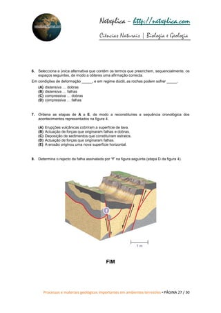 Processos e materiais geológicos importantes em ambientes terrestres • PÁGINA 27 / 30
Netxplica
Netxplica
Netxplica
Netxplica – http://netxplica.com
Ciências Naturais | Biologia e Geologia
netxplica@hotmail.com
6. Selecciona a única alternativa que contém os termos que preenchem, sequencialmente, os
espaços seguintes, de modo a obteres uma afirmação correcta.
Em condições de deformação _____, e em regime dúctil, as rochas podem sofrer _____.
(A) distensiva … dobras
(B) distensiva … falhas
(C) compressiva … dobras
(D) compressiva … falhas
7. Ordena as etapas de A a E, de modo a reconstituíres a sequência cronológica dos
acontecimentos representados na figura 4.
(A) Erupções vulcânicas cobriram a superfície de lava.
(B) Actuação de forças que originaram falhas e dobras.
(C) Deposição de sedimentos que constituíram estratos.
(D) Actuação de forças que originaram falhas.
(E) A erosão originou uma nova superfície horizontal.
8. Determina o rejecto da falha assinalada por “f” na figura seguinte (etapa D da figura 4).
FIM
1 m
f
 
