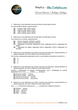 Processos e materiais geológicos importantes em ambientes terrestres • PÁGINA 3 / 30
Netxplica
Netxplica
Netxplica
Netxplica – http://netxplica.com
Ciências Naturais | Biologia e Geologia
netxplica@hotmail.com
1. Selecciona a única alternativa que permite obter uma afirmação correcta.
As rochas A, B, C e D são, respectivamente, …
(A) … andesito, riólito, diorito e gabro.
(B) … andesito, riólito, gabro e diorito.
(C) … riólito, andesito, diorito e gabro.
(D) … riólito, andesito, gabro e diorito.
2. Selecciona a única alternativa que permite obter uma afirmação correcta.
Os minerais a, b, c e d são, respectivamente, …
(A) … olivinas, piroxenas, anfíbolas e quartzo.
(B) … quartzo, anfíbolas, piroxenas e olivinas.
(C) … plagioclase Ca (anortite), plagioclase Ca-Na, plagioclase Na-Ca e plagioclase Na
(albite).
(D) … plagioclase Na (albite), plagioclase Na-Ca, plagioclase Ca-Na e plagioclase Ca
(anortite).
3. Selecciona a única alternativa que contém os termos que preenchem, sequencialmente, os
espaços seguintes, de modo a obteres uma afirmação correcta.
Dos minerais representados pelas letras (a a d), o que cristaliza a temperatura mais alta é o …
(A) … a.
(B) … b.
(C) … c.
(D) ... d.
4. Selecciona a única alternativa que contém os termos que preenchem, sequencialmente, os
espaços seguintes, de modo a obteres uma afirmação correcta.
Durante o arrefecimento do magma, simultaneamente, com a cristalização da anortite
(plagioclase rica em Ca) _____, da série _____ de Bowen.
(A) forma-se a biotite … contínua
(B) forma-se a biotite … descontínua
(C) formam-se as olivinas … contínua
(D) formam-se as olivinas … descontínua
5. Selecciona a única alternativa que contém os termos que preenchem, sequencialmente, os
espaços seguintes, de modo a obteres uma afirmação correcta.
Num _____ é improvável a presença de _____, considerando o diagrama da figura 1.
(A) andesito … quartzo
(B) diorito … piroxenas
(C) gabro … olivinas
(D) riólito … anfíbolas
 