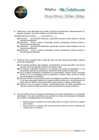 Processos e materiais geológicos importantes em ambientes terrestres • PÁGINA 4 / 30
Netxplica
Netxplica
Netxplica
Netxplica – http://netxplica.com
Ciências Naturais | Biologia e Geologia
netxplica@hotmail.com
6. Selecciona a única alternativa que contém os termos que preenchem, sequencialmente, os
espaços seguintes, de modo a obteres uma afirmação correcta.
As plagioclases são minerais _____, pois apesar de _____.
(A) isomorfos … quimicamente diferentes, apresentam estrutura interna idêntica e formas
externas semelhantes
(B) isomorfos … terem a mesma composição química, apresentam estrutura interna e
formas externas diferentes
(C) polimorfos … quimicamente diferentes, apresentam estrutura interna idêntica e formas
externas semelhantes
(D) polimorfos … terem a mesma composição química, apresentam estrutura interna e
formas externas diferentes
7. Classifica como verdadeira (V) ou falsa (F) cada uma das seguintes afirmações, relativas
às rochas magmáticas.
(A) Os magmas basálticos são expelidos, principalmente, ao longo dos riftes e dos pontos
quentes, tendo-se originado a partir de rochas da crosta.
(B) Os magmas andesíticos formam-se, em especial, nas zonas de subducção e a sua
composição depende da qualidade do material do fundo oceânico subductado.
(C) Se os magmas andesíticos consolidarem em profundidade, originam rochas chamadas
dioritos e, se a consolidação ocorre à superfície ou próximo dela, formam-se rochas
que se designam por andesitos.
(D) As zonas da Terra onde parecem existir as condições de pressão, de temperatura e de
% de água adequadas à génese de magmas riolíticos situam-se na crosta terrestre em
locais onde se verifica o choque de placas, dando origem a cadeias montanhosas.
(E) Admite-se que os magmas riolíticos, caracterizados pela sua baixa viscosidade, se
originam a partir da fusão parcial das rochas constituintes da crosta continental.
8. Um dos critérios em que se baseia a classificação das rochas magmáticas é a composição
mineralógica. Uma das propriedades que permitem dar ideia da composição mineralógica
das rochas é a tonalidade geral que apresentam.
• Explica porque é o granito uma rocha ácida, tendo em conta a natureza do magma
que o origina.
• Explica porque é o granito uma rocha leucocrata, tendo em conta a natureza dos
minerais que o constituem.
 