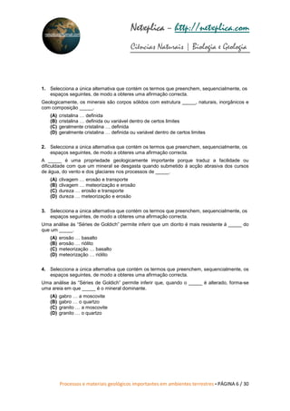 Processos e materiais geológicos importantes em ambientes terrestres • PÁGINA 6 / 30
Netxplica
Netxplica
Netxplica
Netxplica – http://netxplica.com
Ciências Naturais | Biologia e Geologia
netxplica@hotmail.com
1. Selecciona a única alternativa que contém os termos que preenchem, sequencialmente, os
espaços seguintes, de modo a obteres uma afirmação correcta.
Geologicamente, os minerais são corpos sólidos com estrutura _____, naturais, inorgânicos e
com composição _____.
(A) cristalina … definida
(B) cristalina … definida ou variável dentro de certos limites
(C) geralmente cristalina … definida
(D) geralmente cristalina … definida ou variável dentro de certos limites
2. Selecciona a única alternativa que contém os termos que preenchem, sequencialmente, os
espaços seguintes, de modo a obteres uma afirmação correcta.
A _____ é uma propriedade geologicamente importante porque traduz a facilidade ou
dificuldade com que um mineral se desgasta quando submetido à acção abrasiva dos cursos
de água, do vento e dos glaciares nos processos de _____.
(A) clivagem … erosão e transporte
(B) clivagem … meteorização e erosão
(C) dureza … erosão e transporte
(D) dureza … meteorização e erosão
3. Selecciona a única alternativa que contém os termos que preenchem, sequencialmente, os
espaços seguintes, de modo a obteres uma afirmação correcta.
Uma análise às “Séries de Goldich” permite inferir que um diorito é mais resistente à _____ do
que um _____.
(A) erosão … basalto
(B) erosão … riólito
(C) meteorização … basalto
(D) meteorização … riólito
4. Selecciona a única alternativa que contém os termos que preenchem, sequencialmente, os
espaços seguintes, de modo a obteres uma afirmação correcta.
Uma análise às “Séries de Goldich” permite inferir que, quando o _____ é alterado, forma-se
uma areia em que _____ é o mineral dominante.
(A) gabro … a moscovite
(B) gabro … o quartzo
(C) granito … a moscovite
(D) granito … o quartzo
 