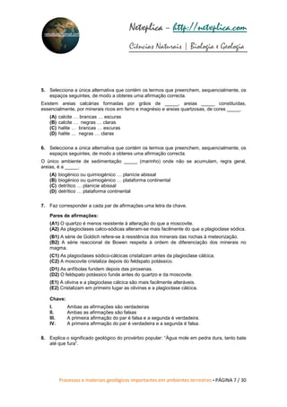Processos e materiais geológicos importantes em ambientes terrestres • PÁGINA 7 / 30
Netxplica
Netxplica
Netxplica
Netxplica – http://netxplica.com
Ciências Naturais | Biologia e Geologia
netxplica@hotmail.com
5. Selecciona a única alternativa que contém os termos que preenchem, sequencialmente, os
espaços seguintes, de modo a obteres uma afirmação correcta.
Existem areias calcárias formadas por grãos de _____, areias _____ constituídas,
essencialmente, por minerais ricos em ferro e magnésio e areias quartzosas, de cores _____.
(A) calcite … brancas … escuras
(B) calcite … negras … claras
(C) halite … brancas … escuras
(D) halite … negras … claras
6. Selecciona a única alternativa que contém os termos que preenchem, sequencialmente, os
espaços seguintes, de modo a obteres uma afirmação correcta.
O único ambiente de sedimentação _____ (marinho) onde não se acumulam, regra geral,
areias, é a _____.
(A) biogénico ou quimiogénico … planície abissal
(B) biogénico ou quimiogénico … plataforma continental
(C) detrítico … planície abissal
(D) detrítico … plataforma continental
7. Faz corresponder a cada par de afirmações uma letra da chave.
Pares de afirmações:
(A1) O quartzo é menos resistente à alteração do que a moscovite.
(A2) As plagioclases calco-sódicas alteram-se mais facilmente do que a plagioclase sódica.
(B1) A série de Goldich refere-se à resistência dos minerais das rochas à meteorização.
(B2) A série reaccional de Bowen respeita à ordem de diferenciação dos minerais no
magma.
(C1) As plagioclases sódico-cálcicas cristalizam antes da plagioclase cálcica.
(C2) A moscovite cristaliza depois do feldspato potássico.
(D1) As anfíbolas fundem depois das piroxenas.
(D2) O feldspato potássico funde antes do quartzo e da moscovite.
(E1) A olivina e a plagioclase cálcica são mais facilmente alteráveis.
(E2) Cristalizam em primeiro lugar as olivinas e a plagioclase cálcica.
Chave:
I. Ambas as afirmações são verdadeiras
II. Ambas as afirmações são falsas
III. A primeira afirmação do par é falsa e a segunda é verdadeira.
IV. A primeira afirmação do par é verdadeira e a segunda é falsa.
8. Explica o significado geológico do provérbio popular: “Água mole em pedra dura, tanto bate
até que fura”.
 