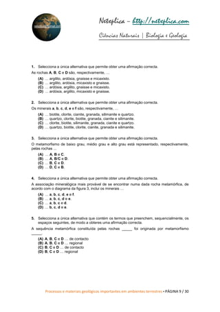 Processos e materiais geológicos importantes em ambientes terrestres • PÁGINA 9 / 30
Netxplica
Netxplica
Netxplica
Netxplica – http://netxplica.com
Ciências Naturais | Biologia e Geologia
netxplica@hotmail.com
1. Selecciona a única alternativa que permite obter uma afirmação correcta.
As rochas A, B, C e D são, respectivamente, …
(A) … argilito, ardósia, gnaisse e micaxisto.
(B) … argilito, ardósia, micaxisto e gnaisse.
(C) … ardósia, argilito, gnaisse e micaxisto.
(D) … ardósia, argilito, micaxisto e gnaisse.
2. Selecciona a única alternativa que permite obter uma afirmação correcta.
Os minerais a, b, c, d, e e f são, respectivamente, …
(A) … biotite, clorite, cianite, granada, silimanite e quartzo.
(B) … quartzo, clorite, biotite, granada, cianite e silimanite.
(C) … clorite, biotite, silimanite, granada, cianite e quartzo.
(D) … quartzo, biotite, clorite, cianite, granada e silimanite.
3. Selecciona a única alternativa que permite obter uma afirmação correcta.
O metamorfismo de baixo grau, médio grau e alto grau está representado, respectivamente,
pelas rochas ...
(A) … A, B e C.
(B) … A, B/C e D.
(C) … B, C e D.
(D) … D, C e B.
4. Selecciona a única alternativa que permite obter uma afirmação correcta.
A associação mineralógica mais provável de se encontrar numa dada rocha metamórfica, de
acordo com o diagrama da figura 3, inclui os minerais …
(A) … a, b, c, d, e e f.
(B) … a, b, c, d e e.
(C) … a, b, c e d.
(D) … b, c, d e e.
5. Selecciona a única alternativa que contém os termos que preenchem, sequencialmente, os
espaços seguintes, de modo a obteres uma afirmação correcta.
A sequência metamórfica constituída pelas rochas _____ foi originada por metamorfismo
_____.
(A) A, B, C e D … de contacto
(B) A, B, C e D … regional
(C) B, C e D … de contacto
(D) B, C e D … regional
 