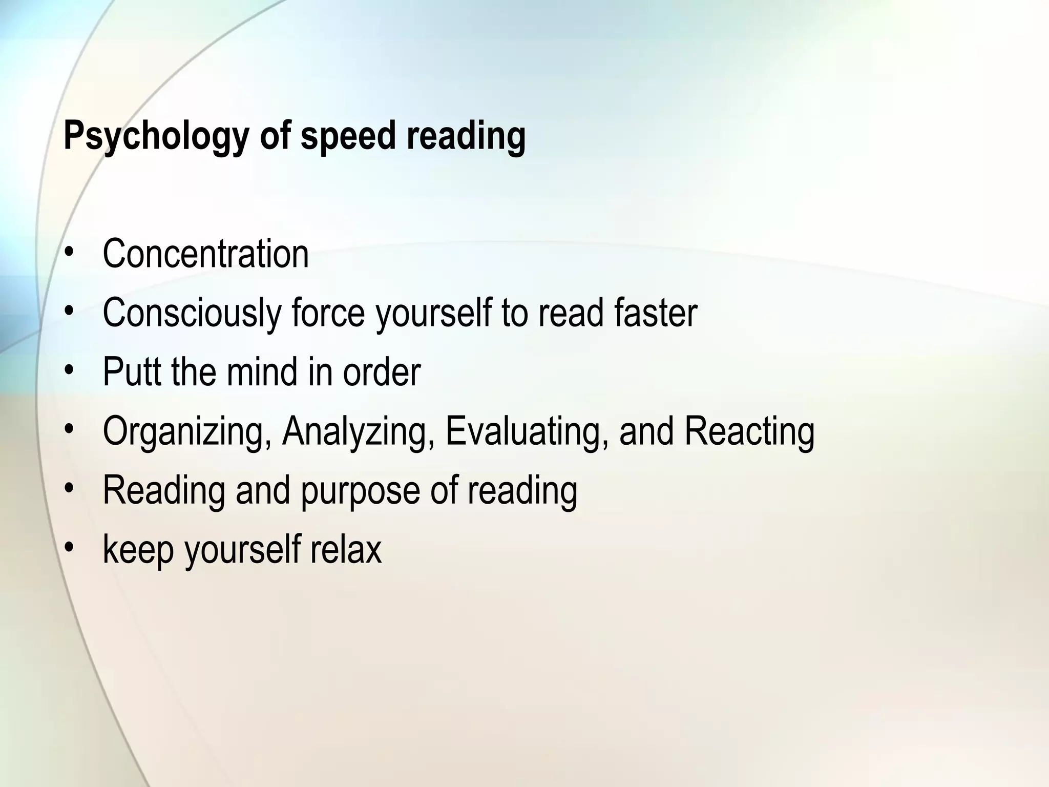 Psychology of speed reading
• Concentration
• Consciously force yourself to read faster
• Putt the mind in order
• Organizing, Analyzing, Evaluating, and Reacting
• Reading and purpose of reading
• keep yourself relax
 