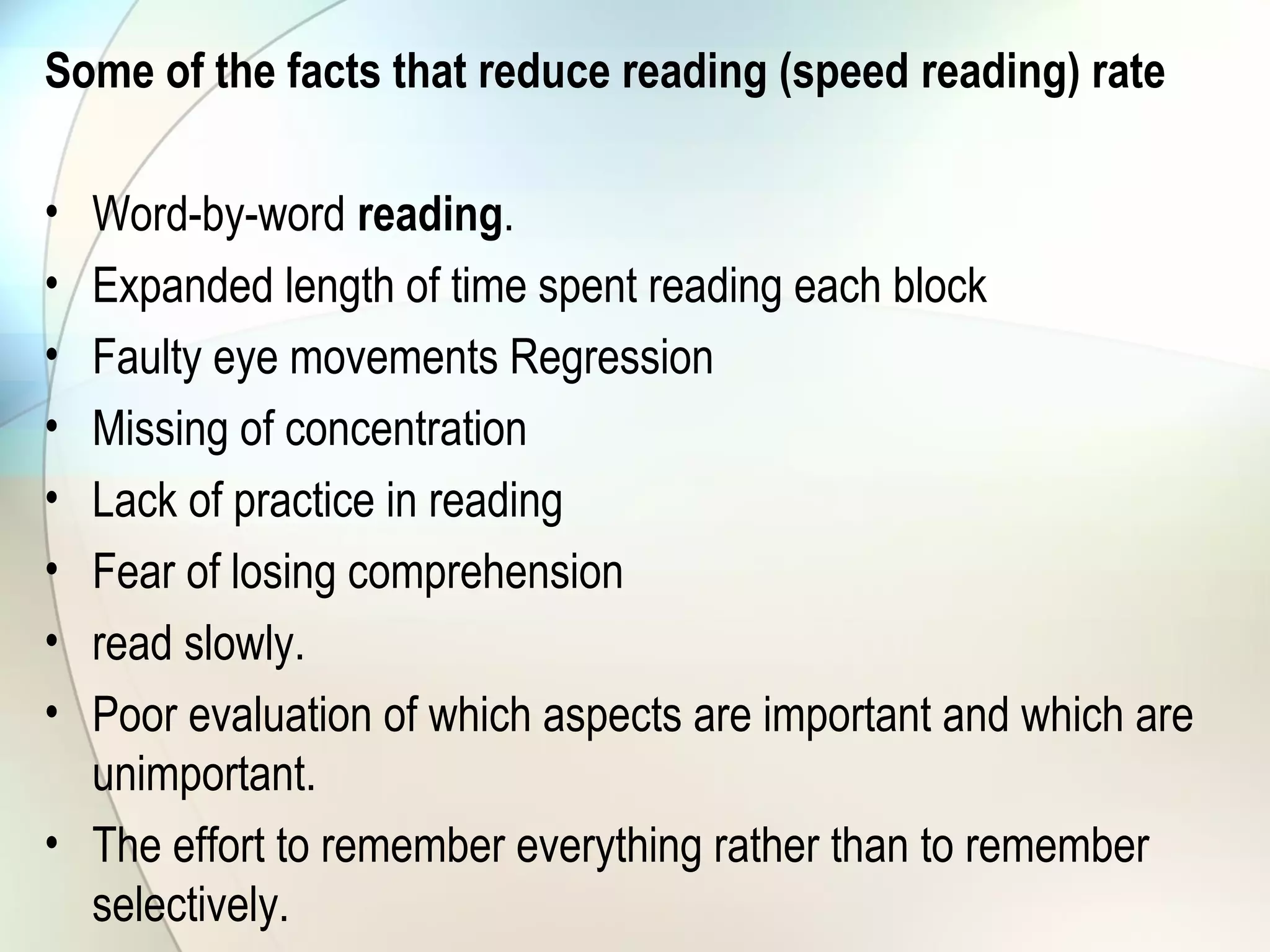 Some of the facts that reduce reading (speed reading) rate
• Word-by-word reading.
• Expanded length of time spent reading each block
• Faulty eye movements Regression
• Missing of concentration
• Lack of practice in reading
• Fear of losing comprehension
• read slowly.
• Poor evaluation of which aspects are important and which are
unimportant.
• The effort to remember everything rather than to remember
selectively.
 