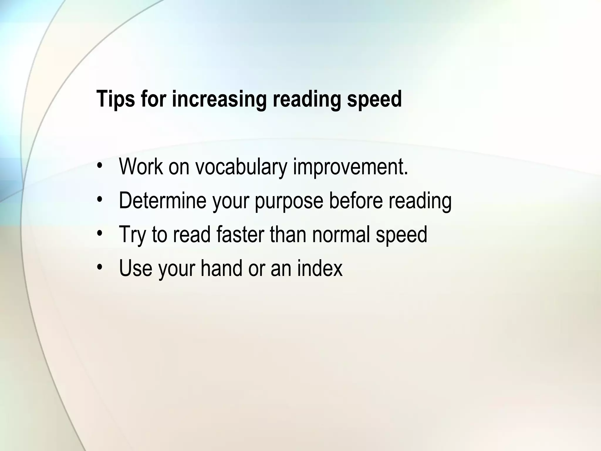 Tips for increasing reading speed
• Work on vocabulary improvement.
• Determine your purpose before reading
• Try to read faster than normal speed
• Use your hand or an index
 