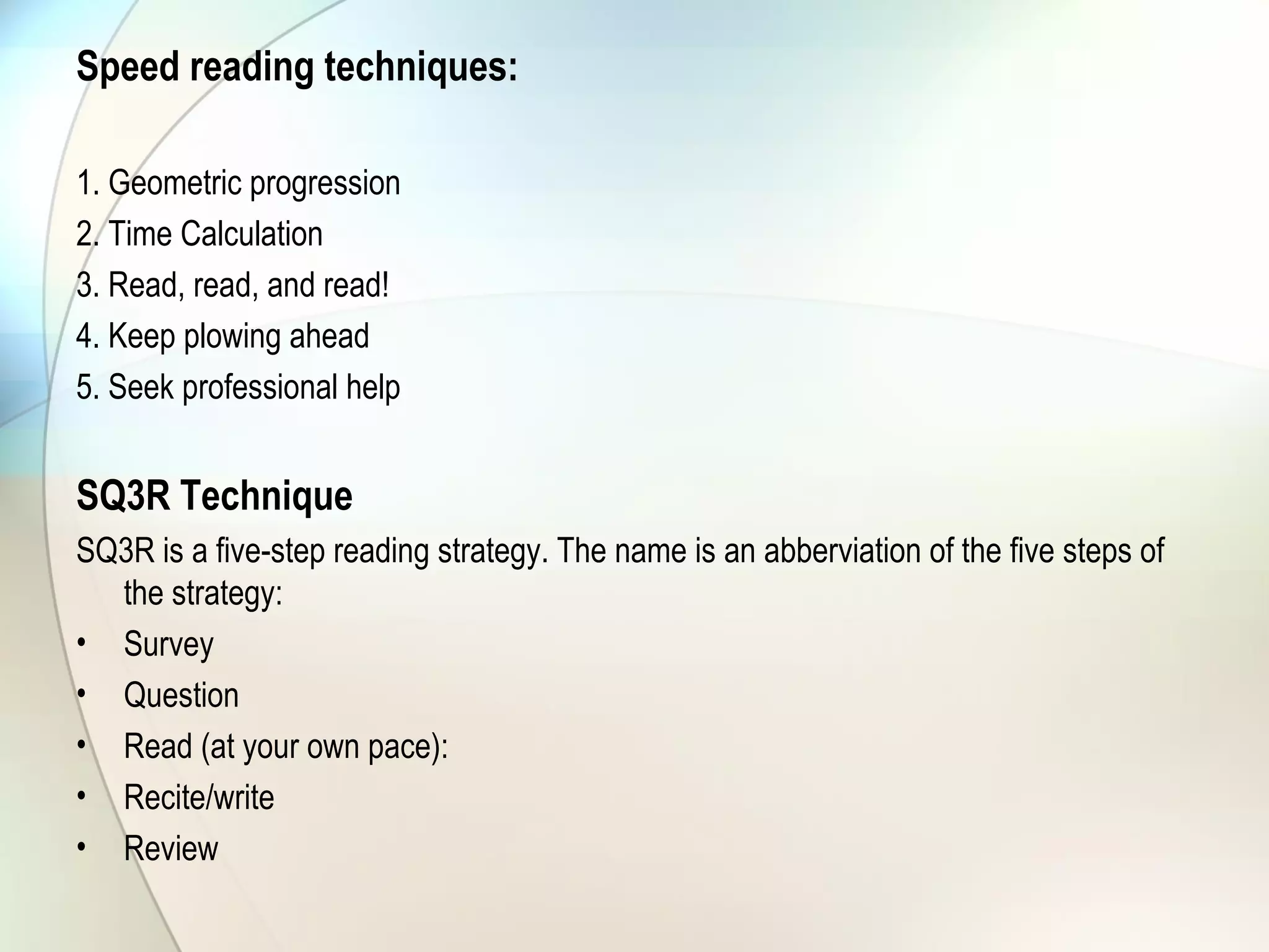 Speed reading techniques:
1. Geometric progression
2. Time Calculation
3. Read, read, and read!
4. Keep plowing ahead
5. Seek professional help
SQ3R Technique
SQ3R is a five-step reading strategy. The name is an abberviation of the five steps of
the strategy:
• Survey
• Question
• Read (at your own pace):
• Recite/write
• Review
 