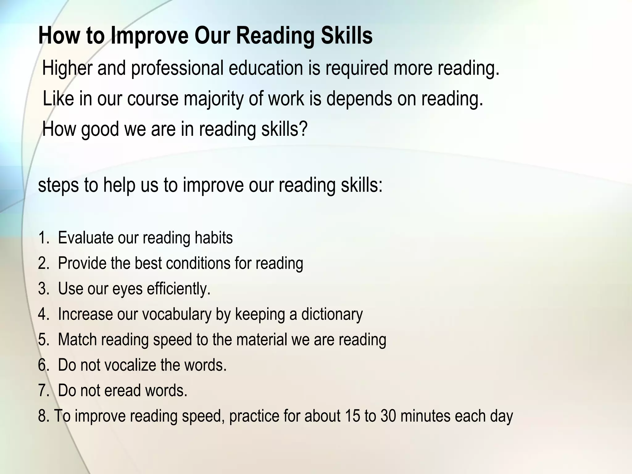 How to Improve Our Reading Skills  
Higher and professional education is required more reading.
Like in our course majority of work is depends on reading.
How good we are in reading skills?
steps to help us to improve our reading skills:
1. Evaluate our reading habits
2. Provide the best conditions for reading
3. Use our eyes efficiently.
4. Increase our vocabulary by keeping a dictionary
5. Match reading speed to the material we are reading
6. Do not vocalize the words.
7. Do not eread words.
8. To improve reading speed, practice for about 15 to 30 minutes each day
 