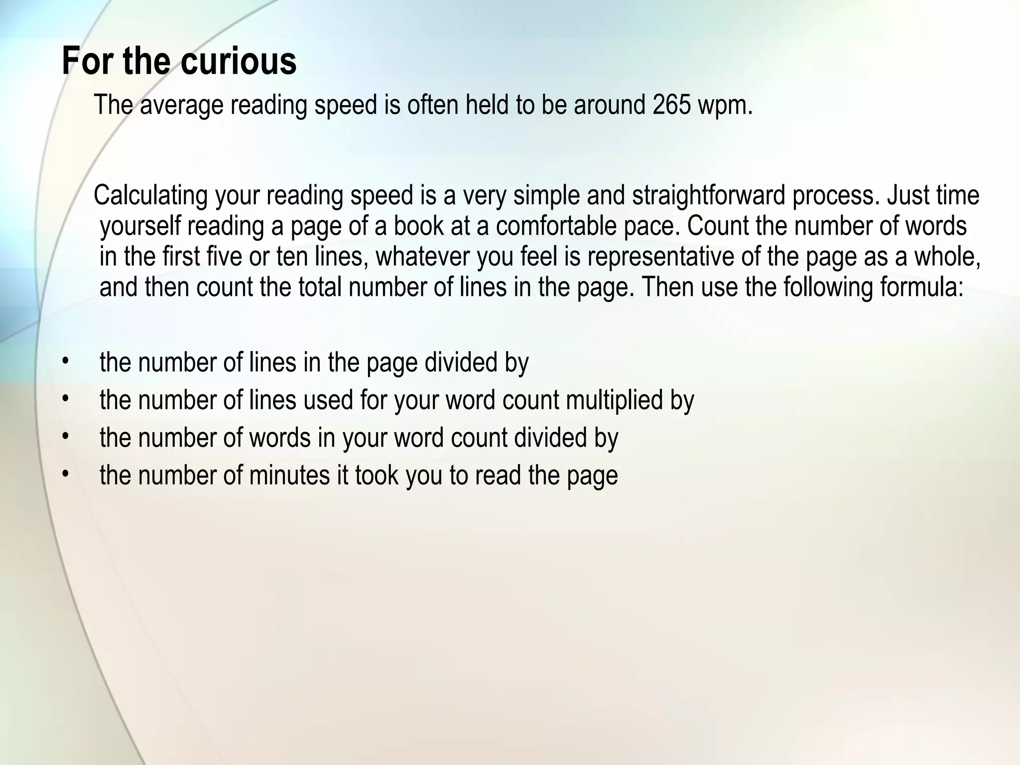 For the curious
The average reading speed is often held to be around 265 wpm.
Calculating your reading speed is a very simple and straightforward process. Just time
yourself reading a page of a book at a comfortable pace. Count the number of words
in the first five or ten lines, whatever you feel is representative of the page as a whole,
and then count the total number of lines in the page. Then use the following formula:
• the number of lines in the page divided by
• the number of lines used for your word count multiplied by
• the number of words in your word count divided by
• the number of minutes it took you to read the page
 
