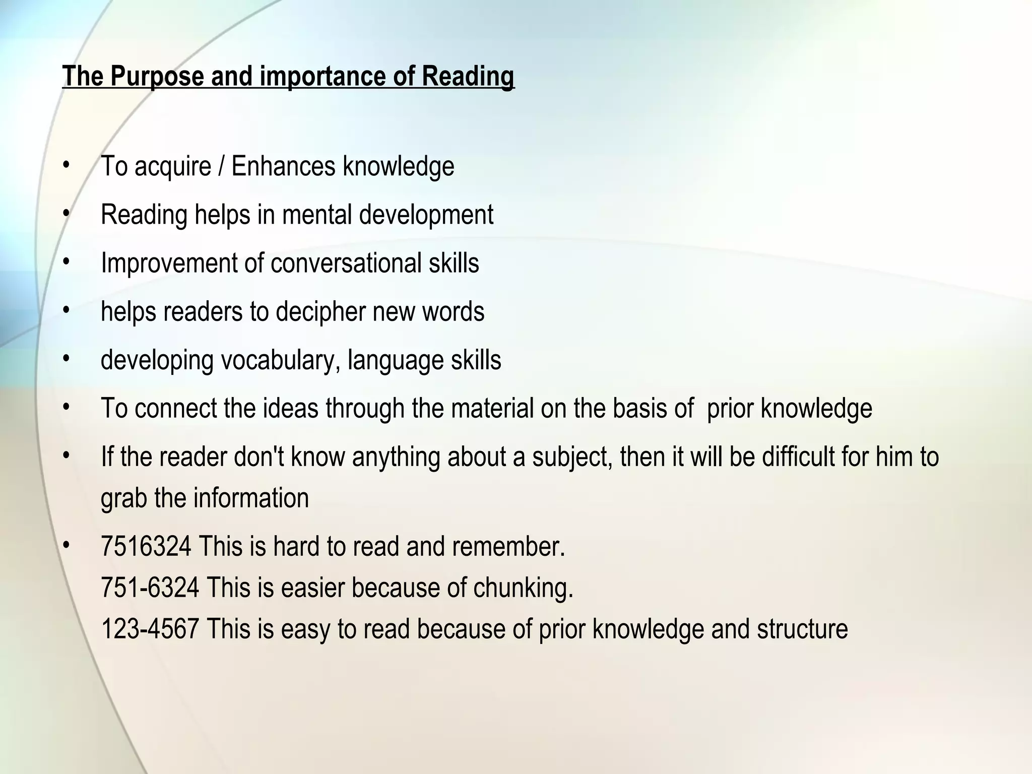 The Purpose and importance of Reading
• To acquire / Enhances knowledge
• Reading helps in mental development
• Improvement of conversational skills
• helps readers to decipher new words
• developing vocabulary, language skills
• To connect the ideas through the material on the basis of prior knowledge
• If the reader don't know anything about a subject, then it will be difficult for him to
grab the information
• 7516324 This is hard to read and remember.
751-6324 This is easier because of chunking.
123-4567 This is easy to read because of prior knowledge and structure
 