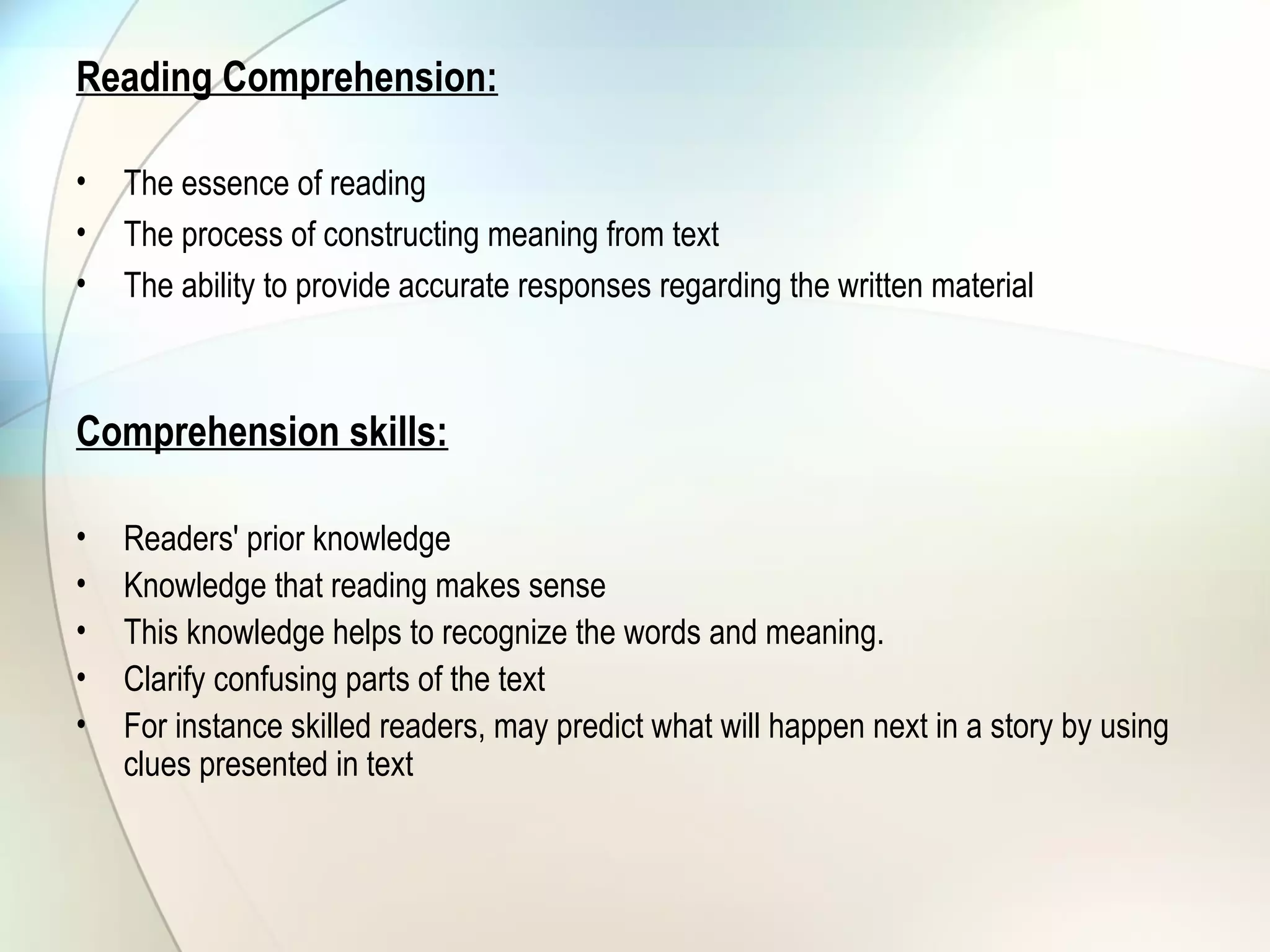 Reading Comprehension:
• The essence of reading
• The process of constructing meaning from text
• The ability to provide accurate responses regarding the written material
Comprehension skills:
• Readers' prior knowledge
• Knowledge that reading makes sense
• This knowledge helps to recognize the words and meaning.
• Clarify confusing parts of the text
• For instance skilled readers, may predict what will happen next in a story by using
clues presented in text
 