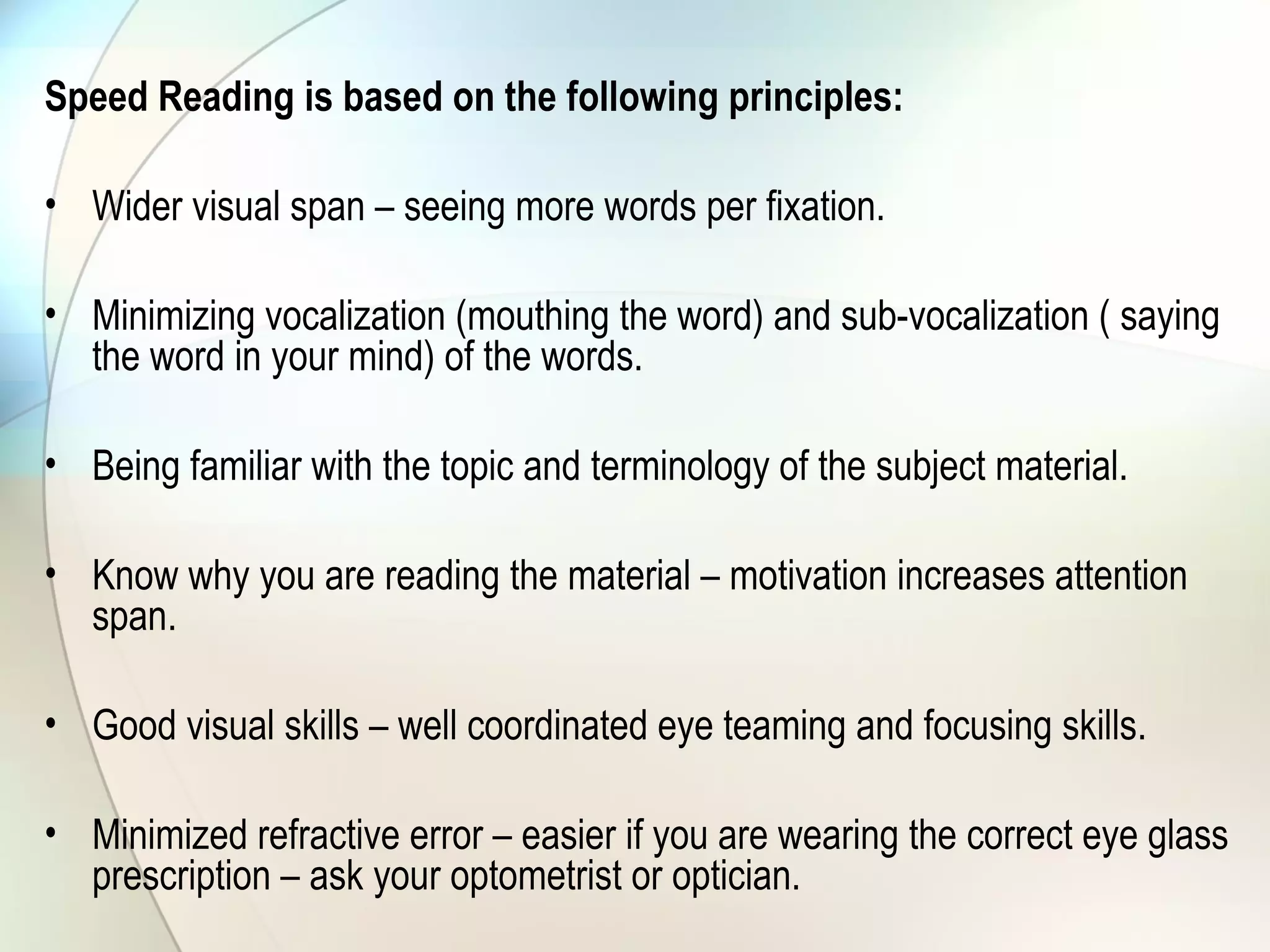 Speed Reading is based on the following principles:
• Wider visual span – seeing more words per fixation.
• Minimizing vocalization (mouthing the word) and sub-vocalization ( saying
the word in your mind) of the words.
• Being familiar with the topic and terminology of the subject material.
• Know why you are reading the material – motivation increases attention
span.
• Good visual skills – well coordinated eye teaming and focusing skills.
• Minimized refractive error – easier if you are wearing the correct eye glass
prescription – ask your optometrist or optician.
 