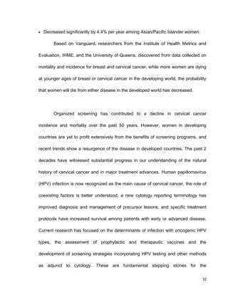 • Decreased significantly by 4.4% per year among Asian/Pacific Islander women.
Based on Vanguard, researchers from the Institute of Health Metrics and
Evaluation, IHME, and the University of Queens, discovered from data collected on
mortality and incidence for breast and cervical cancer, while more women are dying
at younger ages of breast or cervical cancer in the developing world, the probability
that women will die from either disease in the developed world has decreased.
Organized screening has contributed to a decline in cervical cancer
incidence and mortality over the past 50 years. However, women in developing
countries are yet to profit extensively from the benefits of screening programs, and
recent trends show a resurgence of the disease in developed countries. The past 2
decades have witnessed substantial progress in our understanding of the natural
history of cervical cancer and in major treatment advances. Human papillomavirus
(HPV) infection is now recognized as the main cause of cervical cancer, the role of
coexisting factors is better understood, a new cytology reporting terminology has
improved diagnosis and management of precursor lesions, and specific treatment
protocols have increased survival among patients with early or advanced disease.
Current research has focused on the determinants of infection with oncogenic HPV
types, the assessment of prophylactic and therapeutic vaccines and the
development of screening strategies incorporating HPV testing and other methods
as adjunct to cytology. These are fundamental stepping stones for the
10
 