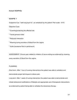 Actual SOAPIEs
SOAPIE 1
Subjective Cue: “sakit ang tiyan ko”, as verbalized by the patient. Pain scale – 8/10.
Objective Cues:
* Guarding/protecting the affected site
* Facial grimace noted
* Reduced interaction
* Moaning during excretion of blood from the vagina
* Acitis (excessive fluid in peritoneum)
ASSESSMENT: Chronic pain related to irritation of nerve ending as evidenced by moaning
every secretion of blood from the vagina.
PLANNING:
Short term: After 1 hour of nursing interventions the patient was able to verbalize and
demonstrate proper techniques to relieve pain.
Long term: After 1 week of nursing intervention the patient was able to demonstrate and
initiate behavioral modifications of lifestyle and appropriate use of therapeutic interventions
as evidenced by patient being able to verbalize the divisionary therapy.
107
 