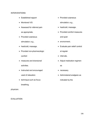 INTERVENTIONS:
• Established rapport
• Monitored V/S
• Assessed for referred pain
as appropriate.
• Provided cutaneous
stimulation; e.g.,
• heat/cold, massage.
• Provided non-pharmacologic
comfort
• measures and diversional
activities.
• Instructed and encouraged
used of relaxation
• technique such as focus
breathing.
• Provided cutaneous
stimulation; e.g.,
• heat/cold, massage.
• Provided comfort measures
and quiet
• environment.
• Evaluate pain relief/ control
at regular
• intervals.
• Adjust medication regimen
as
• necessary
• Administered analgesic as
indicated by the
physician.
EVALUATION:
108
 