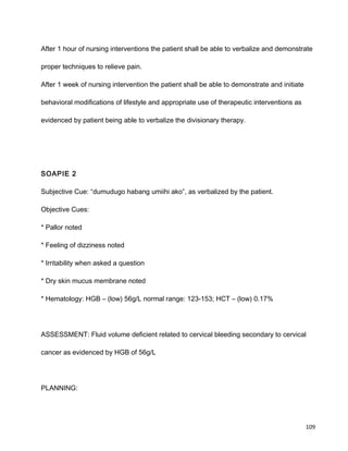 After 1 hour of nursing interventions the patient shall be able to verbalize and demonstrate
proper techniques to relieve pain.
After 1 week of nursing intervention the patient shall be able to demonstrate and initiate
behavioral modifications of lifestyle and appropriate use of therapeutic interventions as
evidenced by patient being able to verbalize the divisionary therapy.
SOAPIE 2
Subjective Cue: “dumudugo habang umiihi ako”, as verbalized by the patient.
Objective Cues:
* Pallor noted
* Feeling of dizziness noted
* Irritability when asked a question
* Dry skin mucus membrane noted
* Hematology: HGB – (low) 56g/L normal range: 123-153; HCT – (low) 0.17%
ASSESSMENT: Fluid volume deficient related to cervical bleeding secondary to cervical
cancer as evidenced by HGB of 56g/L
PLANNING:
109
 