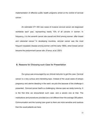 implementation of effective public health programs aimed at the control of cervical
cancer.
An estimated 371 000 new cases of invasive cervical cancer are diagnosed
worldwide each year, representing nearly 10% of all cancers in women. In
frequency, it is the seventh cancer site overall and third among women, after breast
and colorectal cancer.
1
In developing countries, cervical cancer was the most
frequent neoplastic disease among women until the early 1990s, when breast cancer
became the predominant cancer site. (Franco, et.al, 2001)
B. Reasons for Choosing such Case for Presentation
Our group was encouraged by our clinical instructor to get this case. Cervical
cancer is a very curious and interesting topic. Instead of the usual cases of ectopic
pregnancy and uterine bleeding in the ward, we pick this because of the challenge it
presented. Cervical cancer itself is a challenging, intense case we rarely come by. It
is the first time we encountered such case, and a severe one at that. The
medications and procedures provided are a bit different than the average OB patient.
Communication and the nursing care given to them are more sensitive and cautious
than the usual patients we have.
11
 