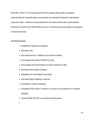 Short term: After 1hr of nursing interventions the patient will be able to verbalize
understanding of causative factors and purpose of individual therapeutic interventions.
Long term: After 1 week of nursing intervention the patient will be able to demonstrate
behaviors to monitor and correct deficit such as monitoring input and outtake and agreeing
to blood transfusion
INTERVENTIONS:
• Established rapport to the patient.
• Monitored V/S.
• Discussed factors in related to occurrence of deficit
• Encouraged fluid intake to 3000 ml a day,
• Encouraged and demonstrate accurate monitoring of I&O.
• Monitored daily weight of patient
• Regulated IVF level (D5LR) accurately.
• Instructed S&S indicating in need for
• immediate or further evaluation.
• Evaluated CFAC (Color, Frequency, Amount, and Consistency) of vaginal
bleeding.
• Infused PRBC with IVF as ordered by thephysician.
•
110
 