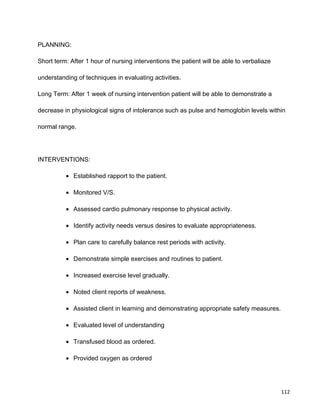 PLANNING:
Short term: After 1 hour of nursing interventions the patient will be able to verbaliaze
understanding of techniques in evaluating activities.
Long Term: After 1 week of nursing intervention patient will be able to demonstrate a
decrease in physiological signs of intolerance such as pulse and hemoglobin levels within
normal range.
INTERVENTIONS:
• Established rapport to the patient.
• Monitored V/S.
• Assessed cardio pulmonary response to physical activity.
• Identify activity needs versus desires to evaluate appropriateness.
• Plan care to carefully balance rest periods with activity.
• Demonstrate simple exercises and routines to patient.
• Increased exercise level gradually.
• Noted client reports of weakness.
• Assisted client in learning and demonstrating appropriate safety measures.
• Evaluated level of understanding
• Transfused blood as ordered.
• Provided oxygen as ordered
112
 